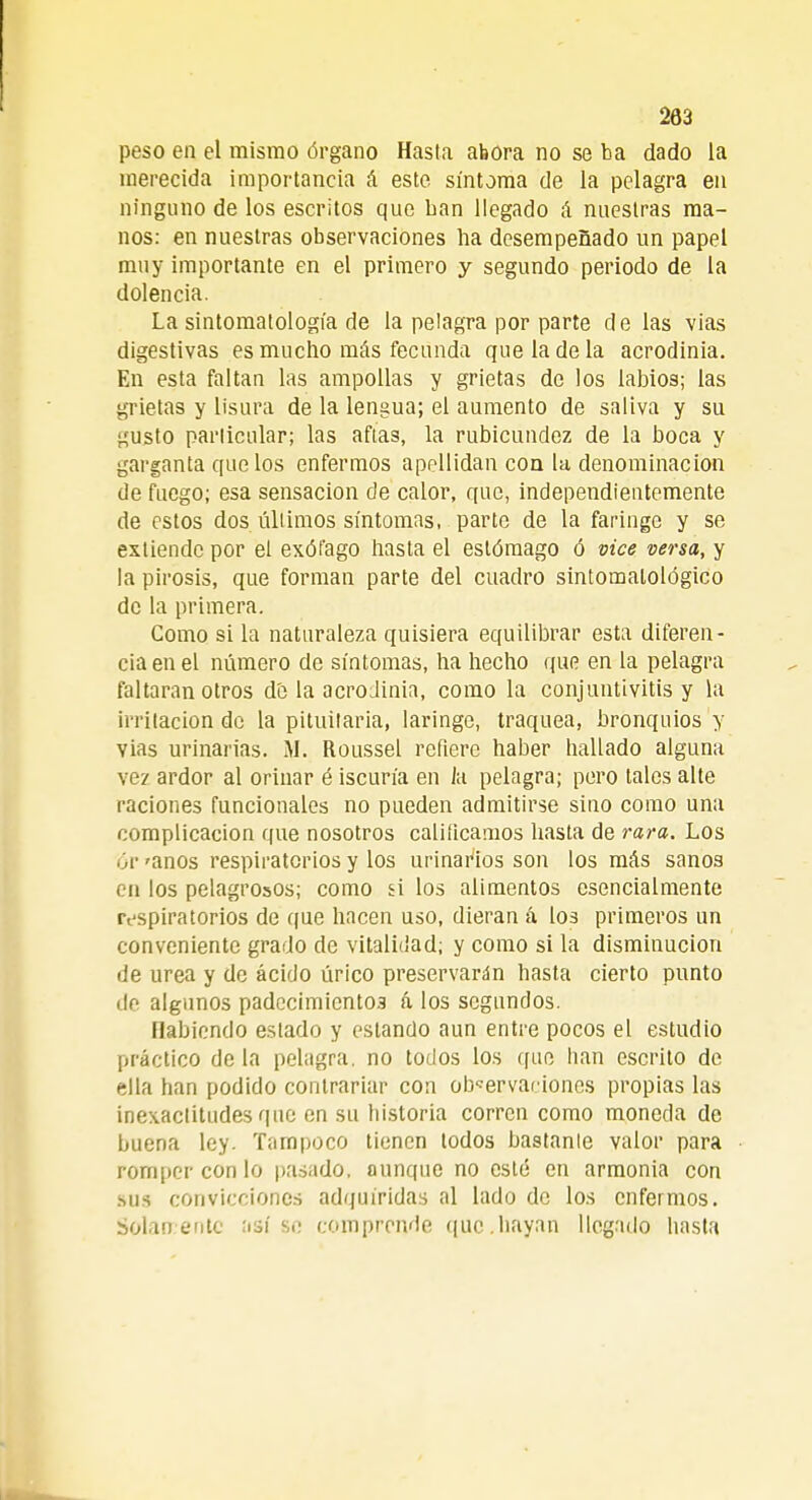 peso en el mismo órgano Hasta abora no se ba dado la merecida importancia á este síntoma de la pelagra en ninguno de los escritos que ban llegado á nuestras ma- nos: en nuestras observaciones ba desempeñado un papel muy importante en el primero y segundo periodo de la dolencia. La sintomatología de la pelagra por parte de las vias digestivas es mucho más fecunda que la de la acrodinia. En esta faltan las ampollas y grietas de los labios; las grietas y lisura de la lengua; el aumento de saliva y su gusto parlicular; las aftas, la rubicundez de la boca y garganta que los enfermos apellidan con la, denominación de fuego; esa sensación de calor, que, independientemente de estos dos últimos síntomas, parte de la faringe y se extiende por el exófago hasta el estómago ó vice versa, y la pirosis, que forman parte del cuadro sintomalológico de la primera. Como si la naturaleza quisiera equilibrar esta diferen- cia en el número de síntomas, ha hecho que en la pelagra faltaran otros d'e la acrodinia, como la conjuntivitis y la irritación do la pituitaria, laringe, traquea, bronquios y vias urinarias. M. Roussel refiere haber hallado alguna vez ardor al orinar é iscuría en la pelagra; pero tales alte raciones funcionales no pueden admitirse sino como una complicación que nosotros calificamos hasta de rara. Los ór 'anos respiratorios y los urinarios son los más sanos en los pelagrosos; como si los alimentos esencialmente respiratorios de que hacen uso, dieran á los primeros un conveniente grado de vitalidad; y como si la disminución de urea y de ácido úrico preservarán hasta cierto punto de algunos padecimientos á los segundos. Habiendo estado y estando aun entre pocos el estudio práctico de la pelagra, no todos los (fue han escrito de ella han podido contrariar con observaciones propias las inexactitudes que en su historia corren como moneda de buena ley. Tampoco tienen todos bástanle valor para romper con lo pasado, aunque no esté en armonía con sus convicciones adquiridas al lado de los enfermos. Solamente :isí se comprende que.hayan llegado hasta