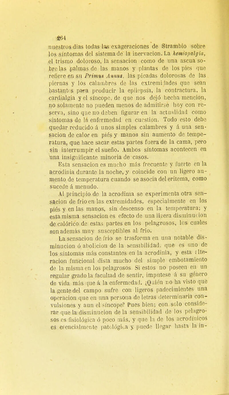 m nuestros días lodas las exageraciones de Strambio sobre los síntomas del sistema de la inervación. La hemiopalgia, el trismo doloroso, la sensación como de una ascua so- bre las palmas do las manos y plantas de los pies que refiere en su Primus Annus, las picadas dolorosas de las piernas y los calambres de las extremidades que sean bastantes para producir la epilepsia, la contractura, la cardialgía y el síncope, de que nos dejó hecha mención, no solamente no pueden menos de admitirse hoy con re- serva, sino que no deben figuraren la actualidad como síntomas de la enfermedad en cuestión. Todo esto debe quedar reducido á unos simples calambres y Auna sen- sación de calor en pies y manos sin aumento de tempe- ratura, que hace sacar estas partes fuera de la cama, pero sin interrumpir el sueño. Ambos síntomas acontecen en una insignificante minoría de casos. Esta sensación es mucho más frecuente y fuerte en la acrodinia durante la noche, y coincide con un ligero au- mento de temperatura cuando se asocia del eritema, como sucede á menudo. Al principio de la acrodinia se experimenta otra sen- sación de frió en las extremidades, especialmente en los piés y en las manos, sin descenso en la temperatura; y esta misma sensación es efecto de una Ikera disminuí ion de calórico de estas partes en los pelagrosos, los cuales son además muy susceptibles al frió. La sensación de frió se trasforma en una notable dis- minución ó abolición de la sensibilidad, que es uno de los síntomas más constantes en la acrodinia, y esta ¡Ite- ración funcional dista mucho del simple embotamiento de la misma en los pelagrosos Si estos no poseen en un regular gradóla facultad de sentir, impútese á su género de vida más que á la enfermedad. ¿Quién no ha visto que la gente del campo sufre con ligeros padecimientes una operación que en una persona de letras determinaría con- vulsiones y aun el síncope? Pues bien; con solo conside- rar que la disminución de la sensibilidad de los peligro- sos es fisiológica ó poco más, y que la de los acrodínicos es efencinlmentc patológica y puede llegar hasta la in-