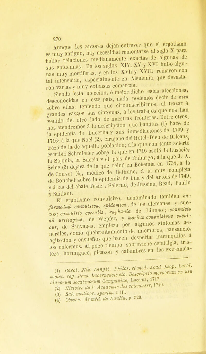 Aunque 168 autores dejan entrever que el ergotismo es muy antiguo, hay necesidad remontarse al siglo X para hallar relaciones medianamente exactas de algunas de sus epidemias. En los siglos XIV, XV y XVI hubo algu- nas muy mortíferas, y en los XVIi y XVIII reinaron con tal intensidad, especialmente en Alemania, que devasta- ron varias y muy extensas comarcas. Siendo esta afección, ó mejor dicho estas afecciones, desconocidas en este pais, nada podemos decir de vts* sobre ellas; teniendo que circunscribirnos, al trazar a grandes ra gos sus síntomas, á los trabajos que nos han venido del otro lado de nuestras fronteras. Entre otros nos atendremos á la descripción que Ungías ( hace de la epidemia de Lucerna y sus inmediaciones de 1 09 y 1716; ala que Noel (2). cirujano del Hotel-Dieu de Orleans razo de la de aquella población; á la que con tanto acierto escr bi Schmieder sobre la que en 1716 asoló la Lusacia, la sajonia, la Suecia y el pais de Fri urge, á la que J A Srine (3) dejara de la que reinó en Bohemia en 1734, a la de Couvet (4-, médico de Bethune; á la muy comp eta d Bouchet sobre la epidemia de Lila y del Argots de 49 y á las del abate Tesier, Salerno, de Jussieu, Read, i aul.n Y ^mTrgotismo convulsivo, denominado también en- fermedad convulsiva, epidémica, délos alemanes y sue- los cotvulsio cerealis, raptan* de Lihneo, conmlm Z usUlagine, de Wepfer, y mrto ^M ^as - cus, de Sauvages, empieza por algunos iun tomaste neráles, como quebrantamiento de miembro., cansancio ag Sn y ensueños que hacen despertar W™J^ * lo' enfermos. Al poco tiempo sobreviene otalgia lis- teza, hormigueo, picazón y calambres en las extrema» (U Garol Nie.Langii. Pililos, elmed. Acad.Leop. Carol. soZZ pZ LncLnsiseic. Dcscripiiomoroorum es «« clavorum secalinorum Campamae; Lucerna, ni. (2) Histoire de V Acadcmie des scienceses; 171U. (3) Sai. medicor. sperim. 1.111. (4) Observ. deméd. de fíaulin, p. 5S0.