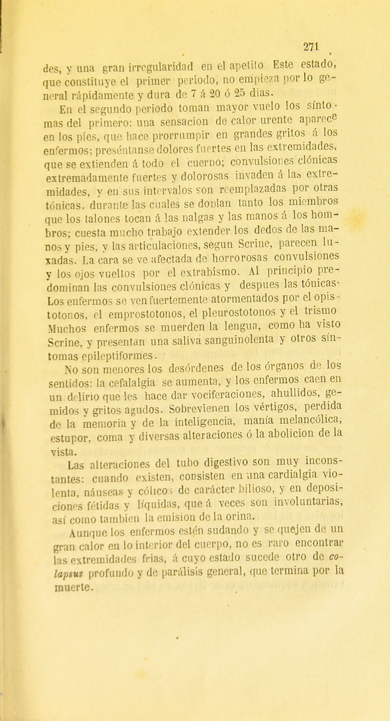 des, y una gran irregularidad en el apelilo Este estado, que constituye el primer período, no empieza por lo ge- neral rápidamente y dura de 7 á 20 ó 25 dias. En el segundo periodo toman mayor vuelo los sínto - mas del primero: una sensación de calor urente aparece en los pies, que hace prorrumpir en grandes gritos á los enfermos; presénlanse dolores fuertes en las extremidades, que se extienden á todo el cuerno; convulsiones clónicas extremadamente fuertes y dolorosas invaden á la» extre- midades, y en sus intervalos son reemplazadas por otras tónicas, durante las cuales se dODlan tanto los miembros que los (alones tocan á las nalgas y las manos á los hom- bros; cuesta mucho trabajo extender los dedos de las ma- nos y pies, y las articulaciones, según Scrine, parecen bi- sadas. La cara se ve afectada de horrorosas convulsiones y los ojos vueltos por el extrabísmo. Al principio pre- dominan las convulsiones clónicas y después las tónicas- Los enfermos se ven fuertemente atormentados por elopis- totonos, el emprostotonos, el pleurostotonos y el trismo Muchos enfermos se muerden la lengua, como ha visto Scrine, y presentan una saliva sanguinolenta y otros sín - tomas epileptiformes. No son menores los desórdenes de los órganos de los sentidos: la cefalalgia se aumenta, y los enfermos caen en un delirio que les hace dar vociferaciones, ahullidos, ge- midos v gritos agudos. Sobrevienen los vértigos, perdida de la memoria y de la inteligencia, manía melancólica, estupor, coma y diversas alteraciones ó la abolición de la vista. Las alteraciones del tubo digestivo son muy incons- tantes: cuando existen, consisten en una cardialgía vio- lenta, náuseas y cólico; de carácter bilioso, y en deposi- ciones fétidas y líquidas, que á veces son involuntarias, así como también la emisión de la orina. Aunque los enfermos estén sudando y se quejen de un gran calor en lo interior del cuerpo, no es raro encontrar las extremidades frias, á cuyo estado sucede otro de co- lapsus profundo y de parálisis general, que termina por la muerte.