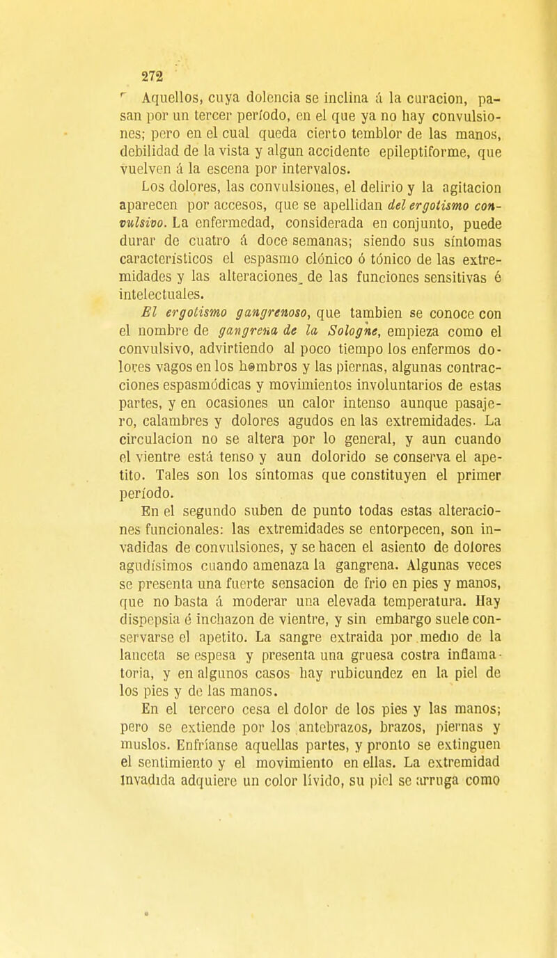r Aquellos, cuya dolencia se inclina á la curación, pa- san por un tercer período, en el que ya no hay convulsio- nes; pero en el cual queda cierto temblor de las manos, debilidad de la vista y algún accidente epileptiforme, que vuelven á la escena por intervalos. Los dolores, las convulsiones, el delirio y la agitación aparecen por accesos, que se apellidan del ergotismo con- vulsivo. La enfermedad, considerada en conjunto, puede durar de cuatro á doce semanas; siendo sus síntomas característicos el espasmo clónico ó tónico de las extre- midades y las alteraciones^ de las funciones sensitivas é intelectuales. El ergotismo gangrenoso, que también se conoce con el nombre de gangrena de la Sologhe, empieza como el convulsivo, advirtiendo al poco tiempo los enfermos do- lores vagos en los hembros y las piernas, algunas contrac- ciones espasmódicas y movimientos involuntarios de estas partes, y en ocasiones un calor intenso aunque pasaje- ro, calambres y dolores agudos en las extremidades. La circulación no se altera por lo general, y aun cuando el vientre está tenso y aun dolorido se conserva el ape- tito. Tales son los síntomas que constituyen el primer período. En el segundo suben de punto todas estas alteracio- nes funcionales: las extremidades se entorpecen, son in- vadidas de convulsiones, y se hacen el asiento de dolores agudísimos cuando amenaza la gangrena. Algunas veces se presenta una fuerte sensación de frió en pies y manos, que no basta á moderar una elevada temperatura. Hay dispepsia é inchazon de vientre, y sin embargo suele con- servarse el apetito. La sangre extraída por medio de la lanceta se espesa y presenta una gruesa costra inflama- toria, y en algunos casos hay rubicundez en la piel de los pies y de las manos. En el tercero cesa el dolor de los pies y las manos; pero se extiende por los antebrazos, brazos, piernas y muslos. Enfríanse aquellas partes, y pronto se extinguen el sentimiento y el movimiento en ellas. La extremidad invadida adquiere un color lívido, su piel se arruga como