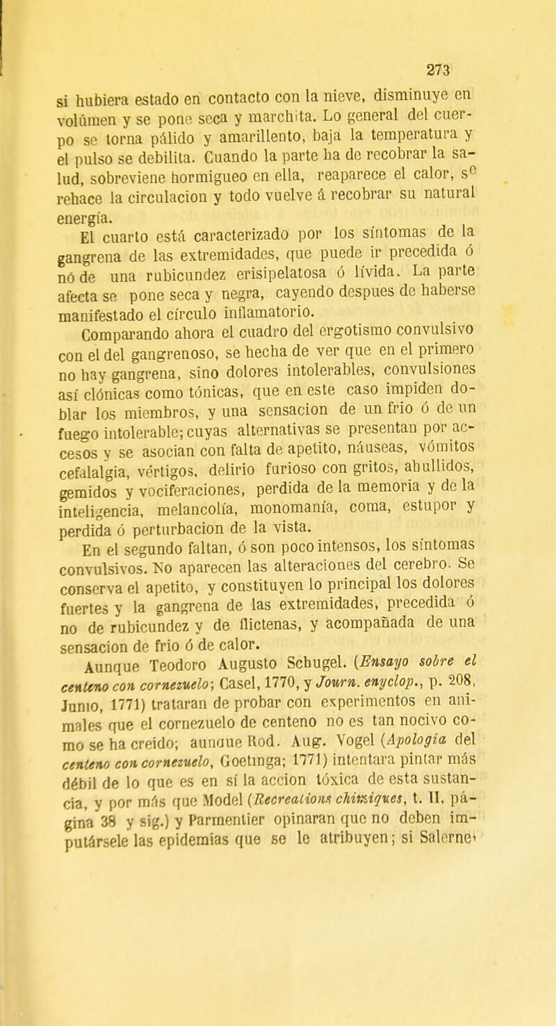 si hubiera estado en contacto con la nieve, disminuye en volumen y se pone seca y marchita. Lo general del cuer- po se torna pálido y amarillento, baja la temperatura y el pulso se debilita. Cuando la parte ha de recobrar la sa- lud, sobreviene hormigueo en ella, reaparece el calor, se rehace la circulación y todo vuelve á recobrar su natural energía. El cuarto está caracterizado por los síntomas de la gangrena de las extremidades, que puede ir precedida ó nóde una rubicundez erisipelatosa ó lívida. La parte afecta se pone seca y negra, cayendo después de haberse manifestado el círculo inflamatorio. Comparando ahora el cuadro del ergotismo convulsivo con el del gangrenoso, se hecha de ver que en el primero no hay gangrena, sino dolores intolerables, convulsiones así clónicas como tónicas, que en este caso impiden do- blar los miembros, y una sensación de un frió ó de un fuego intolerable; cuyas alternativas se presentan por ac- cesos y se asocian con falta de apetito, náuseas, vómitos cefalalgia, vértigos, delirio furioso con gritos, ahullidos, gemidos y vociferaciones, perdida de la memoria y de la inteligencia, melancolía, monomanía, coma, estupor y perdida ó perturbación de la vista. En el segundo faltan, ó son poco intensos, los síntomas convulsivos. No aparecen las alteraciones del cerebro. Se conserva el apetito, y constituyen lo principal los dolores fuertes y la gangrena de las extremidades, precedida ó no de rubicundez y de flictenas, y acompañada de una sensación de frió ó de calor. Aunque Teodoro Augusto Scbugel. (Ensayo sobre el centeno con cornezuelo; Casel, 1770, y Journ. enpclop., p. 208, Junio, 1771) trataran de probar con experimentos en ani- males que el cornezuelo de centeno no es tan nocivo co- mo se ha creído; aunoueRod. Aug. Vogel (Apología del centeno con cornezuelo, Goetinga; 1771) intentara pintar más débil de lo que es en sí la acción tóxica de esta sustan- cia, y por más que Model (Recreations chitráques, t. II, pá- gina 38 y sig.) y Parmenlier opinaran que no deben im- putársele las epidemias que se le atribuyen; si Salome