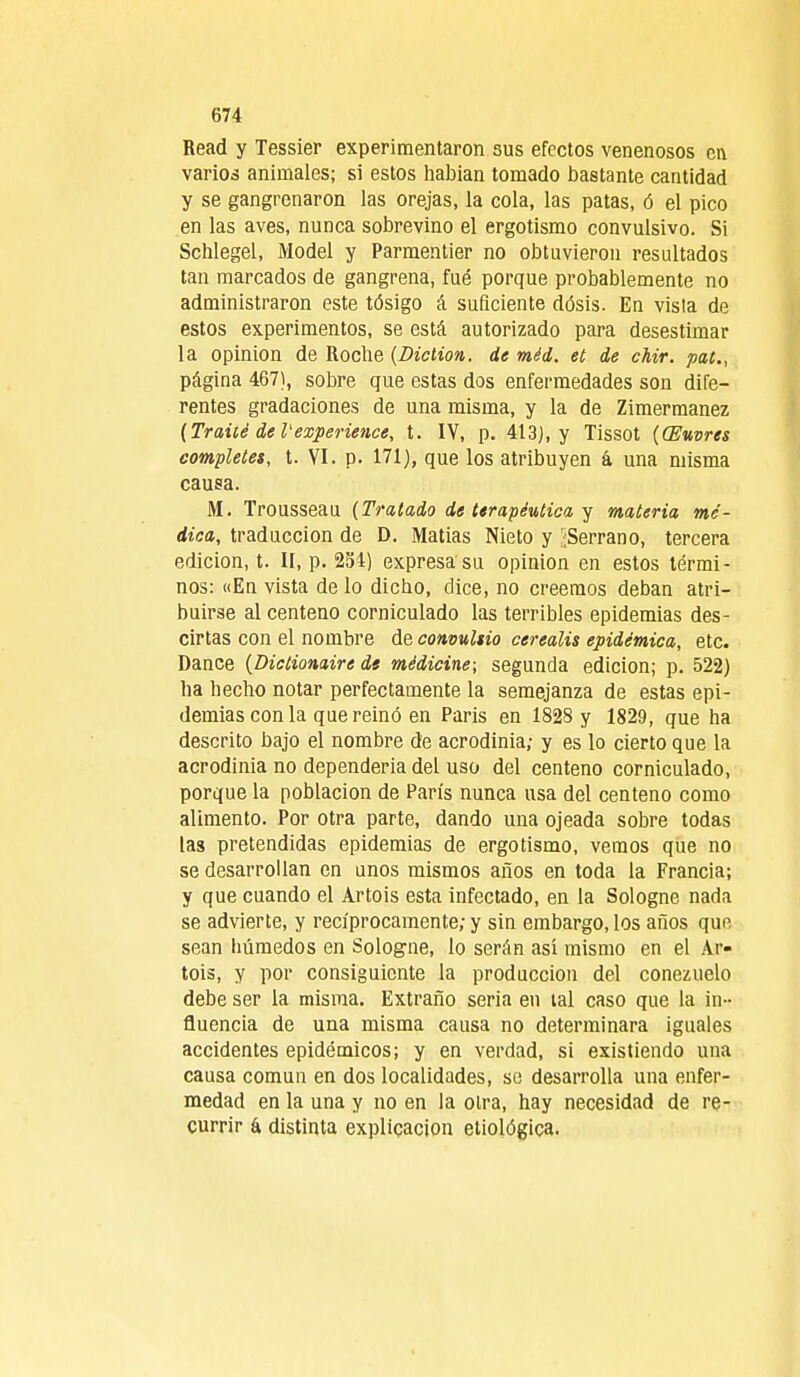 674 Read y Tessier experimentaron sus efectos venenosos en varios animales; si estos habían tomado bastante cantidad y se gangrcnaron las orejas, la cola, las patas, ó el pico en las aves, nunca sobrevino el ergotismo convulsivo. Si Schlegel, ¡Vlodel y Parmentier no obtuvieron resultados tan marcados de gangrena, fué porque probablemente no administraron este tósigo á suficiente dósis. En vista de estos experimentos, se está autorizado para desestimar la opinión de Roche {Diction. de méd. et de chir. pat., página 467), sobre que estas dos enfermedades son dife- rentes gradaciones de una misma, y la de Zimermanez (Traüé deVexperience, t. IV, p. 413), y Tissot ((Euvres complete», t. VI. p. 171), que los atribuyen á una misma causa. M. Trousseau (Tratado de terapéutica y materia mé- dica, traducción de D. Matías Nieto y ¿Serrano, tercera edición, t. II, p. 254) expresa su opinión en estos térmi- nos: «En vista de lo dicho, dice, no creemos deban atri- buirse al centeno corniculado las terribles epidemias des- cirtas con el nombre de convultio cerealis epidémica, etc. Dance (Dictionaire di médicine-, segunda edición; p. 522) ha hecho notar perfectamente la semejanza de estas epi- demias con la que reinó en Paris en 1828 y 1829, que ha descrito bajo el nombre de acrodinia; y es lo cierto que la acrodinia no dependería del uso del centeno corniculado, porque la población de París nunca usa del centeno como alimento. Por otra parte, dando una ojeada sobre todas las pretendidas epidemias de ergotismo, vemos que no se desarrollan en unos mismos años en toda la Francia; y que cuando el Artois esta infectado, en la Sologne nada se advierte, y recíprocamente; y sin embargo, los años que sean húmedos en Sologne, lo serán así mismo en el Ar- tois, y por consiguiente la producción del conezuelo debe ser la misma. Extraño seria en tal caso que la in- fluencia de una misma causa no determinara iguales accidentes epidémicos; y en verdad, si existiendo una causa común en dos localidades, se desarrolla una enfer- medad en la una y no en la otra, hay necesidad de re- currir a distinta explicación etiológica.
