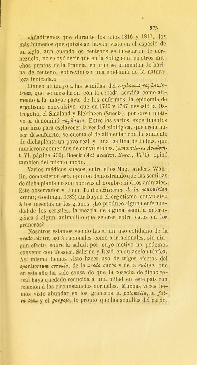 «Añadiremos que durante los años 1816 y 1817, los más húmedos que quizás se hayan visto en el espacio de un siglo, aun cuando los centenos se infestaran de cor- nezuelo, no se oyó decir que en la Sologne ni en otros mu- chos puntos de la Francia en que se alimentan de hari' na de centeno, sobreviniese una epidemia de la natura' leza indicada.» Linneo atribuyó á las semillas del raphanus raphanis~ írum, que se mezclaron con la cebada servida como ali- mento k la mayor parte de los enfermos, la epidemia de ergolismo convulsivo que en 1746 y 1747 devastó la Os- trogotia, el Smaland y Blekingen (Suecia); por cuyo moti- vo la denominó rapkani-i. Entre los varios experimentos que hizo para esclarecer la verdad etiológica, que creia ha- ber descubierto, se cuenta el de alimentar con la simiente de dichaplanta un pavo real y una gallina de Indias, que murieron acometidos de convulsiones. [Amoznitates Academ- t VI. página 430). Boeck {Act academ. Suec, 1771) opinó también del mismo modo. Varios médicos suecos, entre ellos Mag. Anders Wah- lin, combatieron esta opinión demostrando que las semillas de dicha planta no son nocivas al hombre ni á los animales. Este observador y Juan Taube {Historia de la convulsión cereal; Goetinga, 1782) atribuyen el ergotismo convulsivo á los insectos de los granos. ¿Lo produce alguna enferme- dad de los cereales, la mezcla de alguna semilla hetero- génea ó algún animalillo que se cree entre estos en los graneros? Nosotros estamos viendo hacer un uso cotidiano de la uredo caries, asi á racionales como á irracionales, sin nin- gún efecto sobre la salud; por cuyo motivo no podemos convenir con Tessier, Salerne y Head en su acción tóxica. Así mismo hemos visto hacer uso de trigos afectos del tporitorium cereale, de la uredo cardo y de la rubigo, que en este año ha sido causa de que la cosecha de dichoce- real haya quedado reducida á una mitad en este pais con relación á las circunstancias normales. Muchas veces he- mos visto abundar en los graneros la palomilla, la fal- ta liña y el gorgojo, lo propio que las semillas del cardo,