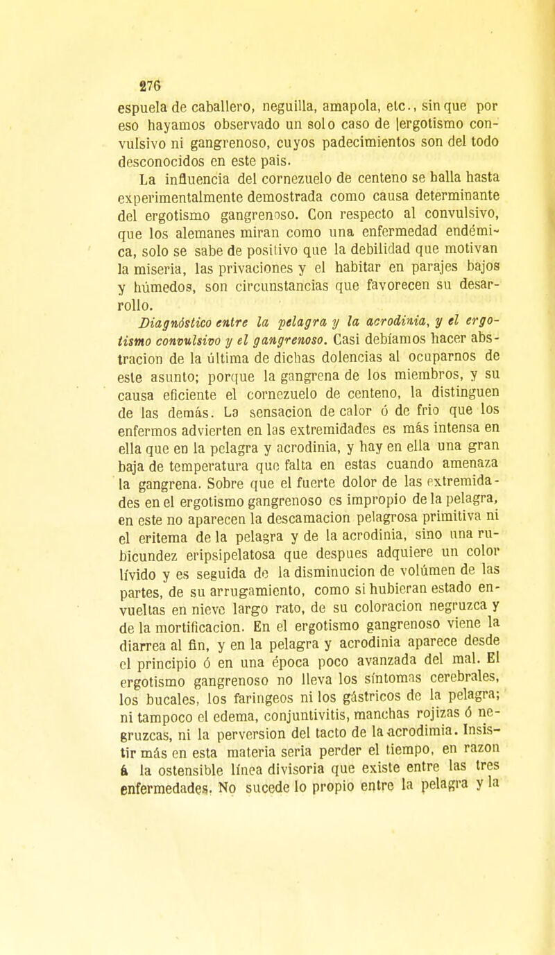 espuela de caballero, neguilla, amapola, ele, sin que por eso hayamos observado un solo caso de |ergotismo con- vulsivo ni gangrenoso, cuyos padecimientos son del todo desconocidos en este pais. La influencia del cornezuelo de centeno se halla hasta experimentalmente demostrada como causa determinante del ergotismo gangrenoso. Con respecto al convulsivo, que los alemanes miran como una enfermedad endémi- ca, solo se sabe de positivo que la debilidad que motivan la miseria, las privaciones y el habitar en parajes bajos y húmedos, son circunstancias que favorecen su desar- rollo. Diagnóstico entre la pelagra y la acrodinia, y el ergo- tismo convulsivo y el gangrenoso. Casi debíamos hacer abs- tracion de la última de dichas dolencias al ocuparnos de este asunto; porque la gangrena de los miembros, y su causa eficiente el cornezuelo de centeno, la distinguen de las demás. La sensación de calor ó de frió que los enfermos advierten en las extremidades es más intensa en ella que en la pelagra y acrodinia, y hay en ella una gran baja de temperatura que falta en estas cuando amenaza la gangrena. Sobre que el fuerte dolor de las extremida- des en el ergotismo gangrenoso es impropio de la pelagra, en este no aparecen la descamación pelagrosa primitiva ni el eritema de la pelagra y de la acrodinia, sino una ru- bicundez eripsipelatosa que después adquiere un color lívido y es seguida de la disminución de volumen de las partes, de su arrugamiento, como si hubieran estado en- vueltas en nieve largo rato, de su coloración negruzca y de la mortificación. En el ergotismo gangrenoso viene la diarrea al fin, y en la pelagra y acrodinia aparece desde el principio ó en una época poco avanzada del mal. El ergotismo gangrenoso no lleva los síntomas cerebrales, los bucales, los faríngeos ni los gástricos de la pelagra; ni tampoco el edema, conjuntivitis, manchas rojizas ó ne- gruzcas, ni la perversión del tacto de laacrodimia. Insis- tir más en esta materia seria perder el tiempo, en razón á la ostensible línea divisoria que existe entre las tres enfermedades. No sucede lo propio entre la pelagra y la