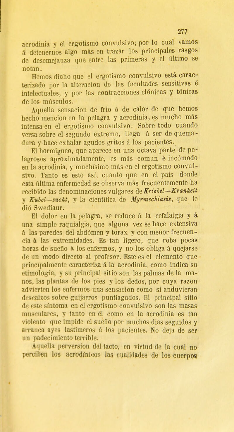 acrodinia y el ergotismo convulsivo; por lo cual vamos á detenernos algo más en trazar los principales rasgos de desemejanza que entre las primeras y el último se notan. Hemos dicho que el ergotismo convulsivo está carac- terizado por la alteración de las facultades sensitivas é intelectuales, y por las contracciones clónicas y tónicas de los músculos. Aquella sensación de frió ó de calor de que hemos hecho mención en la pelagra y acrodinia, es mucho más intensa en el ergotismo convulsivo. Sobre todo cuando versa sobre el segundo extremo, llega á ser de quema- dura y hace exhalar agudos gritos á los pacientes. El hormigueo, que aparece en una octava parte de pe- lagrosos aproximadamente, es más común ó incómodo en la acrodinia, y muchísimo más en el ergotismo convul- sivo. Tanto es esto así, cuanto que en el pais donde esta última enfermedad se observa más frecuentemente ha recibido las denominaciones vulgares de Kriebel—Krankeit y Kubel—sucht, y la científica de Myrmechiasis, que le dió Swediaur. El dolor en la pelagra, se reduce á la cefalalgia y á una simple raquialgia, que alguna vez se hace extensiva á las paredes del abdomen y tórax y con menor frecuen- cia a las extremidades. Es tan ligero, que roba pocas horas de sueño á los enfermos, y no los obliga á quejarse de un modo directo al profesor. Este es el elemento que principalmente caracteriza á la acrodinia, como indica su etimología, y su principal sitio son las palmas de la ma- nos, las plantas de los pies y los dedos, por cuya razón advierten los enfermos una sensación como si anduvieran descalzos sobre guijarros puntiagudos. El principal sitio de este síntoma en el ergotismo convulsivo son las masas musculares, y tanto en él como en la acrodinia es tan violento que impide el sueño por muchos dias seguidos y arranca ayes lastimeros á los pacientes. No deja de ser un padecimiento terrible. Aquella perversión del tacto, en virtud de la cual no perciben los acrodínicos las cualidades de los cuerpos