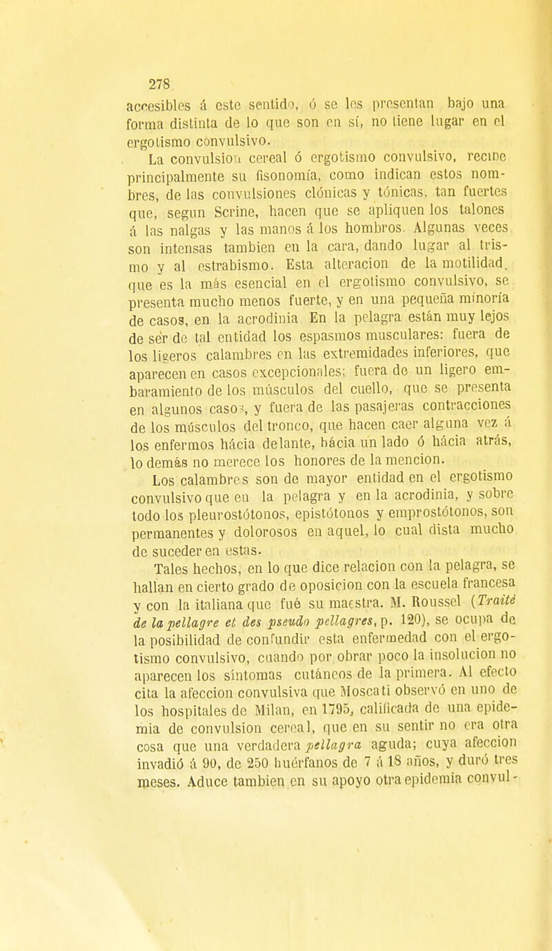 accesibles á este sentido, ó se les presentan bajo una forma distinta de lo que son en sí, no tiene lugar en el ergotismo convulsivo. ' La convulsión cereal ó ergotismo convulsivo, reciñe principalmente su fisonomía, como indican estos nom- bres, de las convulsiones clónicas y tónicas, tan fuertes que, según Serme, hacen que se apliquen los talones á las nalgas y las manos á los hombros. Algunas veces son intensas también en la cara, dando lugar al tris- mo y al estrabismo. Esta alteración de lamotilidad, que es la más esencial en el ergotismo convulsivo, se presenta mucho menos fuerte, y en una pequeña minoría de casos, en la acrodinia En la pelagra están muy lejos de ser de tal entidad los espasmos musculares: fuera de los ligeros calambres en las extremidades inferiores, que aparecen en casos excepcionales; fuera de un ligero em- baimiento de los músculos del cuello, que se presenta en algunos caso;, y fuera de las pasajeras contracciones de los músculos del tronco, que hacen caer alguna vez á los enfermos hácia delante, bácia un lado ó hacia atrás, lo demás no merece los honores de la mención. Los calambres son de mayor entidad en el ergotismo convulsivo que en la pelagra y en la acrodinia, y sobre todo los pleurostótonos, epistótonos y emprostótonos, son permanentes y dolorosos en aquel, lo cual dista mucho de suceder en estas. Tales hechos, en lo que dice relación con la pelagra, se hallan en cierto grado de oposición con la escuela francesa y con la italiana que fué su maestra. M. Roussel {Traite de la pellagre et des pseudo pellagres, p. 120), se ocupa de la posibilidad de confundir esta enfermedad con el ergo- tismo convulsivo, cuando por obrar poco la insolucion no aparecen los síntomas cutáneos de la primera. Al efecto cita la afección convulsiva que Mosca ti observó en uno de los hospitales de Milán, en 1795, calificada de una epide- mia de convulsión cereal, que en su sentir no era otra cosa que una verdadera pellagra aguda; cuya afección invadió á 90, de 250 huérfanos de 7 á 18 años, y duró tres meses. Aduce también en su apoyo otra epidemia convul -