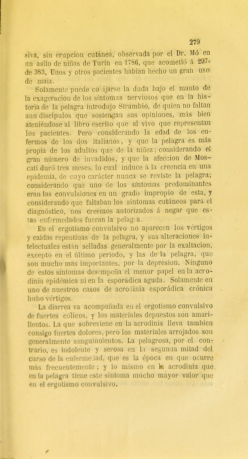 siva, sin erupción cutánea, observada por el Dr. Mó en un asilo de niñas de Turin en 1786, que acometió á 297. de 383. Unos y otros pacientes habian hecho un gran uso de maiz. Solamente puede co' ijarse la duda bajo el manto de la exageración de los síntomas nerviosos que en la his- toria de la pelagra introdujo Strambio, de quien no faltan aun discípulos que sostengan sus opiniones, más bien ateniéndose al libro escrito que al vivo que representan los pacientes. Pero considerando la edad de los en- fermos de los dos italianos, y que la pelagra es más propia de los adultos que de la niñez; considerando el gran número de invadidos, y que la afección de Mos- cati duró tres meses, lo cual induce á la creencia en una epidemia, de cuyo carácter nunca se reviste la pelagra; considerando que uno de los síntomas predominantes eran las convulsiones en un grado impropio de esta, y considerando que faltaban los síntomas cutáneos para el diagnóstico, nos creemos autorizados á negar que es- tas enfermedades fueran la pelag.a. En el ergotismo convulsivo no aparecen los vértigos y caídas repentinas de la pelagra, y sus alteraciones in- telectuales están selladas generalmente por la exaltación, excepto en el último periodo, y las de la pelagra, que son mucho mas importantes, por la depresión. Ninguno de estos síntomas desempeña el menor papel en la acro- dinia epidémica ni en la esporádica aguda. Solamente en uno de nuestros casos de acrodinia esporádica crónica hubo vértigos. La diarrea va acompañada en el ergotismo convulsivo de fuertes cólicos, y los materiales depuestos son amari- llentos. La que sobreviene en la acrodinia lleva también consigo fuertes dolores, pero los materiales arrojados son generalmente sanguinolentos. La pelagrosa, por el con- trario, es indolente y serosa en la segunua mitad del curso de la enfermelad, que es la época en que ocurre más frecuentemente ; y lo mismo en ki acrodinia que en la pelagra tiene este síntoma mucho mayor valor que en el ergotismo convulsivo.