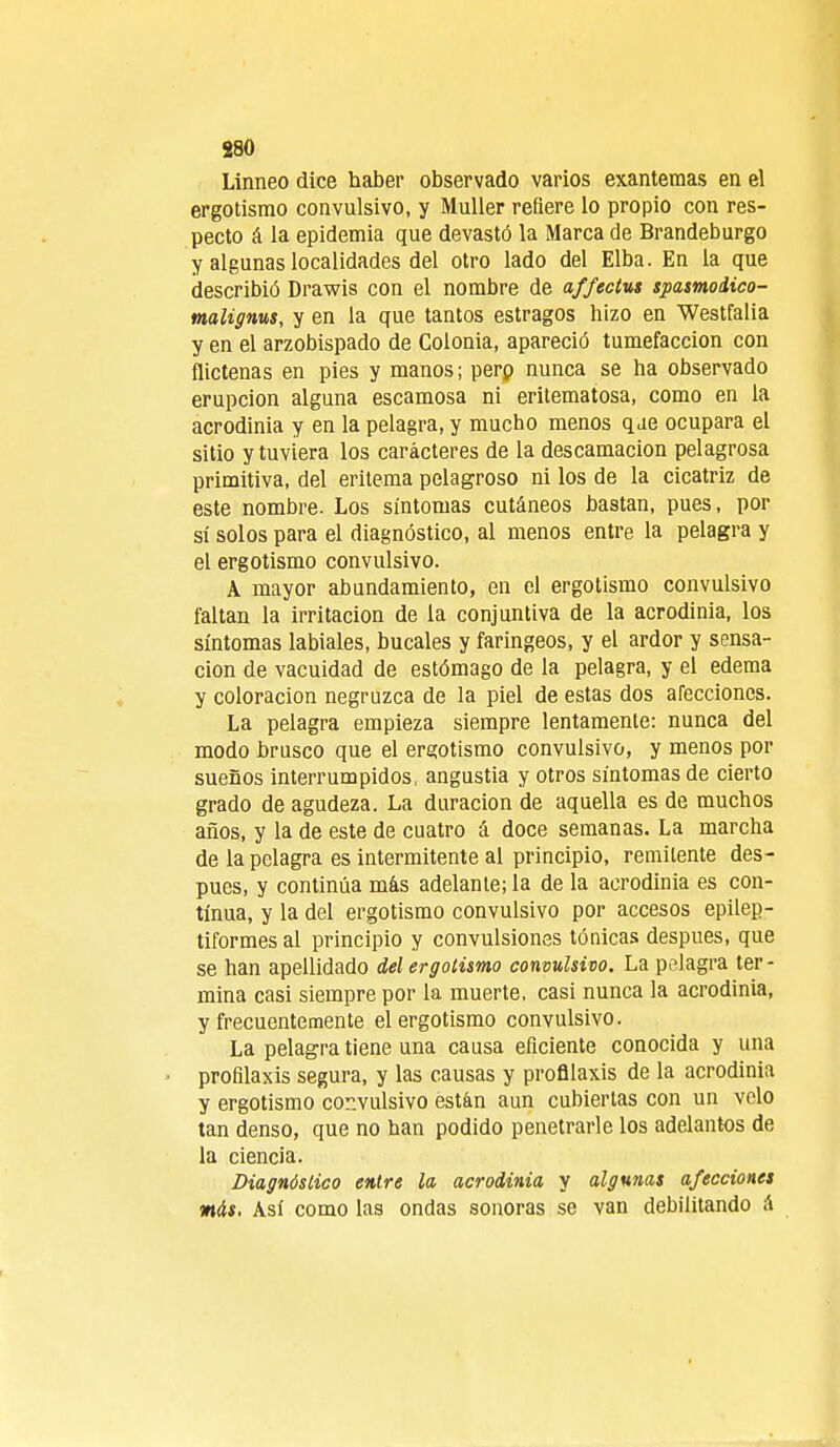 Linneo dice haber observado varios exantemas en el ergotismo convulsivo, y Muller refiere lo propio con res- pecto á la epidemia que devastó la Marca de Brandeburgo y algunas localidades del otro lado del Elba. En la que describió Drawis con el nombre de affectus spasmodico- malignus, y en la que tantos estragos hizo en Westfalia y en el arzobispado de Colonia, apareció tumefacción con flictenas en pies y manos; perp nunca se ha observado erupción alguna escamosa ni eritematosa, como en la acrodinia y en la pelagra, y mucho menos q je ocupara el sitio y tuviera los caracteres de la descamación pelagrosa primitiva, del eritema pelagroso ni los de la cicatriz de este nombre. Los síntomas cutáneos bastan, pues, por sí solos para el diagnóstico, al menos entre la pelagra y el ergotismo convulsivo. A mayor abundamiento, en el ergotismo convulsivo faltan la irritación de la conjuntiva de la acrodinia, los síntomas labiales, bucales y faríngeos, y el ardor y sensa- ción de vacuidad de estómago de la pelagra, y el edema y coloración negruzca de la piel de estas dos afecciones. La pelagra empieza siempre lentamente: nunca del modo brusco que el ergotismo convulsivo, y menos por sueños interrumpidos, angustia y otros síntomas de cierto grado de agudeza. La duración de aquella es de muchos años, y la de este de cuatro á doce semanas. La marcha de la pelagra es intermitente al principio, remitente des- pués, y continúa más adelante; la de la acrodinia es con- tinua, y la del ergotismo convulsivo por accesos epilep- tiformes al principio y convulsiones tónicas después, que se han apellidado del ergotismo convulsivo. La pelagra ter - mina casi siempre por la muerte, casi nunca la acrodinia, y frecuentemente el ergotismo convulsivo. La pelagra tiene una causa eficiente conocida y una profilaxis segura, y las causas y profilaxis de la acrodinia y ergotismo convulsivo están aun cubiertas con un velo tan denso, que no han podido penetrarle los adelantos de la ciencia. Diagnóstico entre la, acrodinia y algunas afecciones mis. Así como las ondas sonoras se van debilitando A