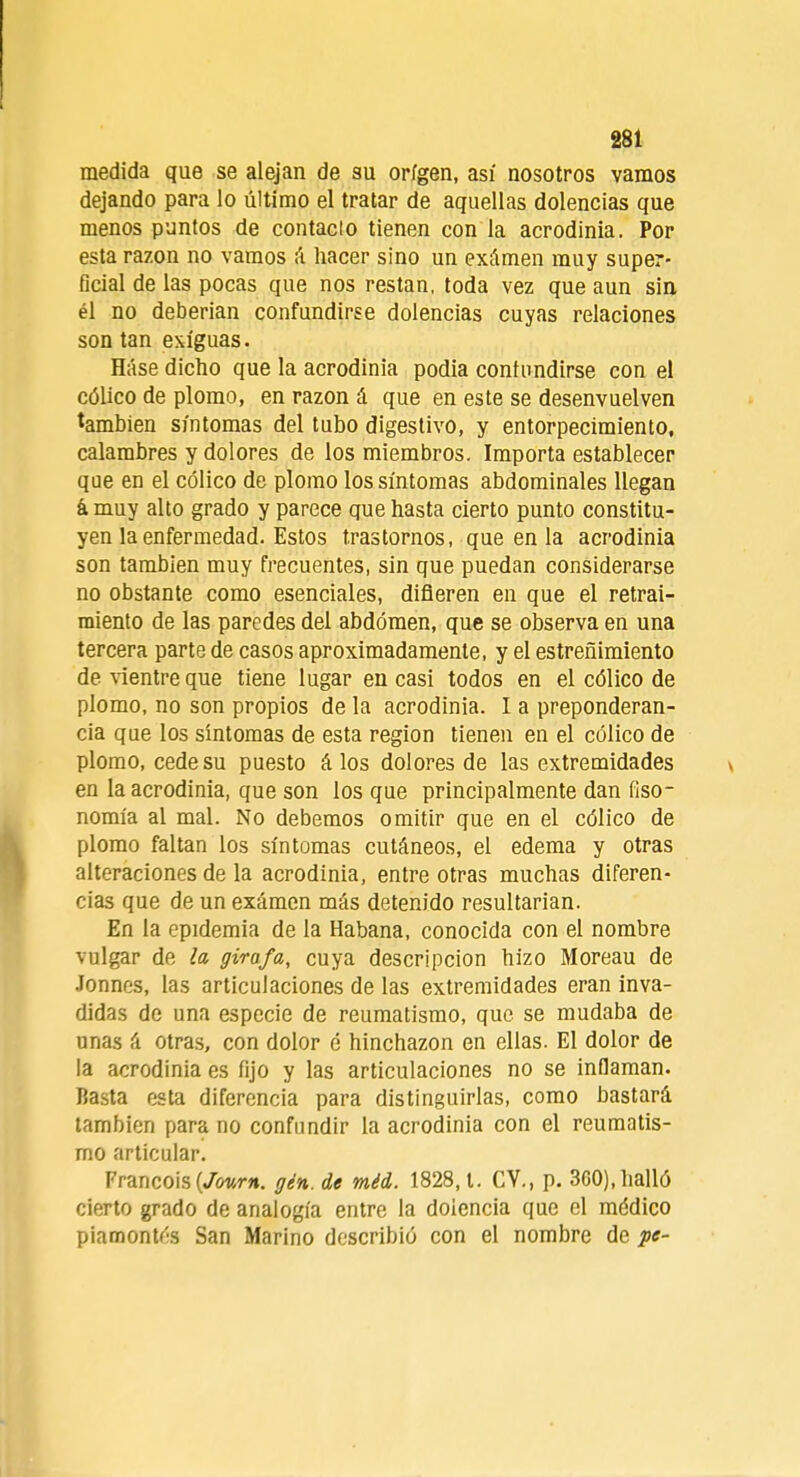 medida que se alejan de su origen, así nosotros vamos dejando para lo último el tratar de aquellas dolencias que menos puntos de contado tienen con la acrodinia. Por esta razón no vamos á hacer sino un exámen muy super- ficial de las pocas que nos restan, toda vez que aun sin él no deberían confundirse dolencias cuyas relaciones son tan exiguas. Háse dicho que la acrodinia podía contundirse con el cólico de plomo, en razón á que en este se desenvuelven también síntomas del tubo digestivo, y entorpecimiento, calambres y dolores de los miembros. Importa establecer que en el cólico de plomo los síntomas abdominales llegan á, muy alto grado y parece que hasta cierto punto constitu- yen la enfermedad. Estos trastornos, que en la acrodinia son también muy frecuentes, sin que puedan considerarse no obstante como esenciales, difieren en que el retrai- miento de las paredes del abdomen, que se observa en una tercera parte de casos aproximadamente, y el estreñimiento de vientre que tiene lugar en casi todos en el cólico de plomo, no son propios de la acrodinia. I a preponderan- cia que los síntomas de esta región tienen en el cólico de plomo, cede su puesto á los dolores de las extremidades en la acrodinia, que son los que principalmente dan fiso- nomía al mal. No debemos omitir que en el cólico de plomo faltan los síntomas cutáneos, el edema y otras alteraciones de la acrodinia, entre otras muchas diferen- cias que de un exámen más detenido resultarían. En la epidemia de la Habana, conocida con el nombre vulgar de la gira/a, cuya descripción hizo Moreau de Jonnes, las articulaciones de las extremidades eran inva- didas de una especie de reumatismo, que se mudaba de unas á otras, con dolor é hinchazón en ellas. El dolor de la acrodinia es fijo y las articulaciones no se inflaman. Basta esta diferencia para distinguirlas, como bastará también para no confundir la acrodinia con el reumatis- mo articular. Francois {Journ. gén. de méd. 1828,1. CY., p. 360), halló cierto grado de analogía entre la dolencia que el médico piamontós San Marino describió con el nombre de pe-