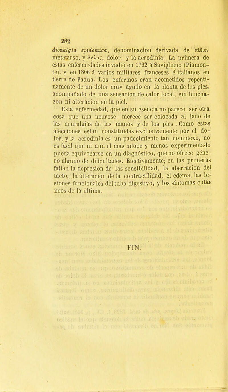 dionalgla epidémica, denominación derivada de ulStov metatarso, y avXo;, dolor, y la acrodinia. La primera de estas enfermedades invadió en 1762 á Savigliano (Piamon- te), y en 1806 á varios militares franceses é italianos en tierra de Padua. Los enfermos eran acometidos repenti- namente de un dolor muy agudo en la planta de los pies, acompañado de una sensación de calor local, sin hincha- zón ni alteración en la piel. Esta enfermedad, que en su esencia no parece ser otra cosa que una neurose, merece ser colocada al lado de las neuralgias de las manos y de los pies . Como estas afecciones están constituidas exclusivamente por el do- lor, y la acrodinia es un padecimiento tan complexo, no es fácil que ni aun el mas miope y menos experimentado pueda equivocarse en un diagnóstico, que no ofrece géne- ro alguno de dificultades. Efectivamente; en las primeras faltan la depresión de las sensibilidad, la aberración del tacto, la alteración de la contractilidad, el edema, las le- siones funcionales del tubo digestivo, y los síntomas cutáe neos de la última. FIN.