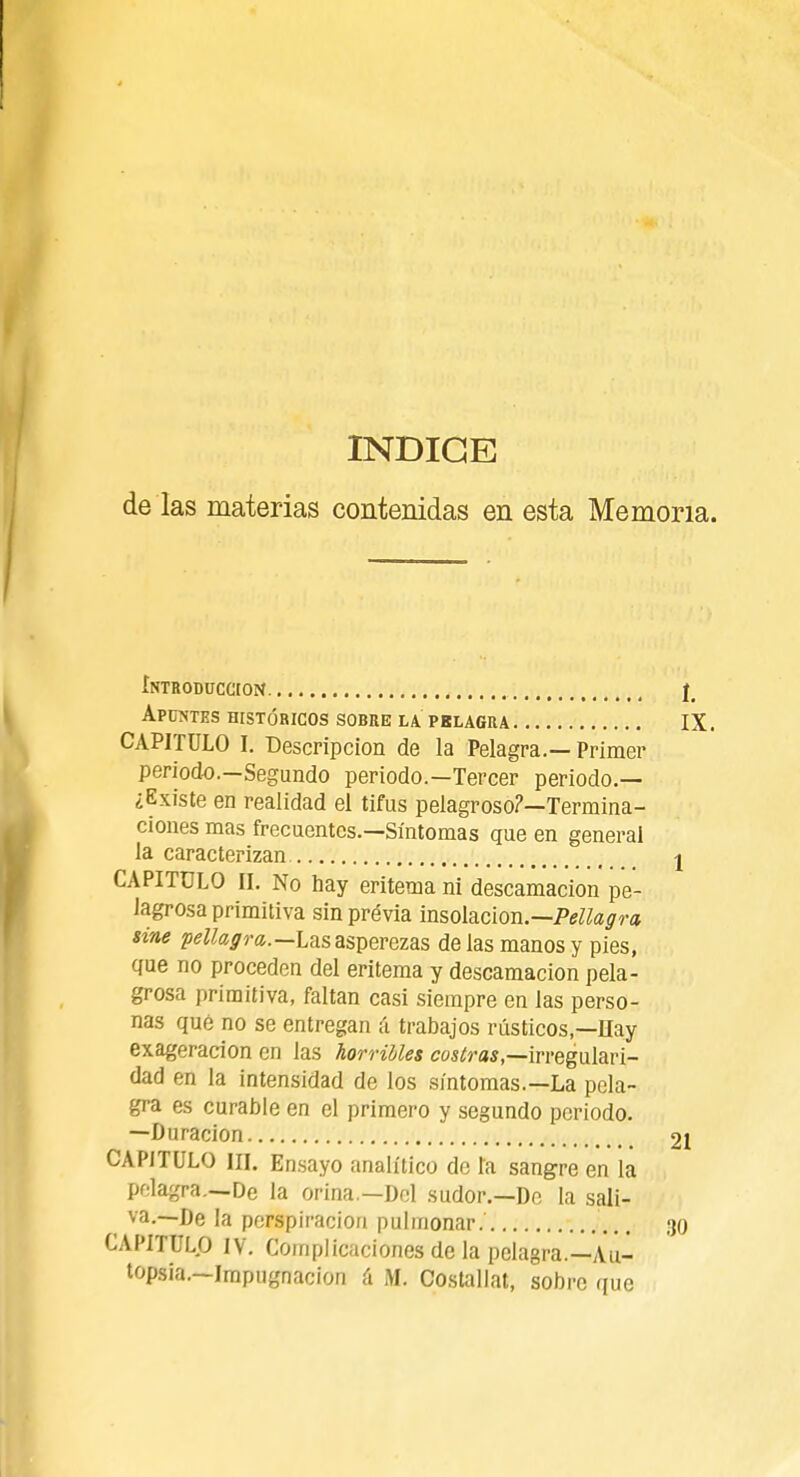 INDICE de las materias contenidas en esta Memoria. Introducción j_ Apuntes históricos sobre la prlagra IX. CAPITULO I. Descripción de la Pelagra.— Primer periodo.—Segundo periodo.—Tercer periodo.— ¿Existe en realidad el tifus pelagroso?—Termina- ciones mas frecuentes.—Síntomas que en general la caracterizan j CAPITULO n. No hay eritema ni descamación pe- Jagrosa primitiva sinprévia insolación.— Pellagra sine pellagra.— Las asperezas de las manos y pies, que no proceden del eritema y descamación pela- grosa primitiva, faltan casi siempre en las perso- nas qué no se entregan á trabajos rústicos,—Ilay exageración en las horribles coscas,—irregulari- dad en la intensidad de los síntomas.—La pela- gra es curable en el primero y segundo periodo. —Duración 21 CAPITULO III. Ensayo analítico de la sangre en la pelagra.—De la orina.—Del sudor.—De la sali- va.—De la perspiracion pulmonar. 30 CAPITULO IV. Complicaciones de la pelagra.—Au- topsia.—Impugnación á M. Costallat, sobre que