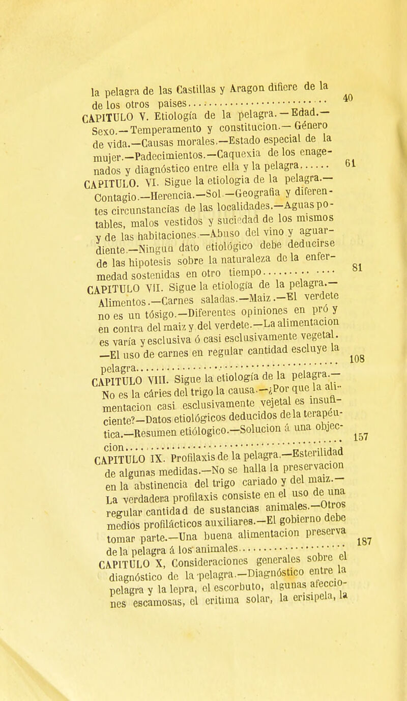 la pelagra de las Castillas y Aragón difiere de la délos otros paises «VV CAPITULO V. Etiología de la pelagra.-Edad.— Sexo—Temperamento y constitución.—Género de vida.-Causas morales.-Estado especial de la mujer.-Padecimientos.-Caquexia de los enage- nados y diagnóstico entre ella y la pelagra bl CAPITULO. VI. Sigue la etiologia de la pelagra— Contagio-Herencia—Sol-Geografia y diferen- tes circunstancias de las localidades.-Aguaspo- tables, malos vestidos y suciedad de los mismos y de las habitaciones -Abuso del vino y aguar- diente -Ningún dato etiológico debe deducirse de las hipótesis sobre la naturaleza de la enfer- medad sostenidas en otro tiempo • CAPITULO VII. Sigue la etiologia de la pelagra— Alimentos .-Carnes saladas.-Maiz .-El verdete no es un tósigo.-Diferentes opiniones en pro y en contra delmaizy del verdete-La alimentación es varía yesclusiva ó casi esclusivamente vegeta . -El uso de carnes en regular cantidad escluye la ^ CApItULO VIII. Sigue la etiología de la pelagra - No es la caries del trigo la causa-¿Por que la ali- mentación casi esclusivamente vejetal es insuft- SeLüatos etiológicos deducidos déla terapeu- tica.-Resumen etiólogico.-Solucion a una objec- ^ CAPITULO IX.'Profilaxis de la pelagra.-Esterilidad de algunas medidas-No se halla la preservación en la abstinencia del trigo cariado y del maiz- La verdadera profilaxis consiste en el uso de una regular cantidad de sustancias ammales-Otros medios profilácticos auxiliares-El gobierno debe tomar parte-Una buena alimentación preserva ^ de la pelagra á los' animales • • • • •• CAPITULO X, Consideraciones generales sobie ei diagnóstico de la-pelagra-Diagnóstico entre la pelagra y la lepra, el escorbuto, algunas afeccio- nes escamosas, el eritnna solar, la erisipela, U