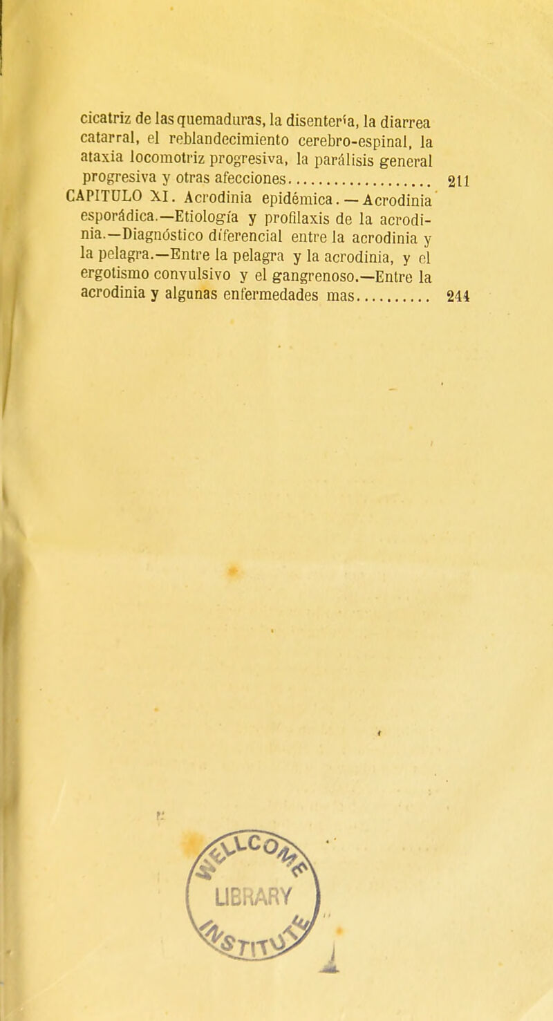 cicatriz de las quemaduras, la disentería, la diarrea catarral, el reblandecimiento cerebro-espinal, la ataxia locomotriz progresiva, la parálisis general progresiva y otras afecciones 211 CAPITULO XI. Acrodinia epidémica. — Acrodinia esporádica.—Etiología y profilaxis de la acrodi- nia.—Diagnóstico diferencial entre la acrodinia y la pelagra.—Entre la pelagra y la acrodinia, y el ergotismo convulsivo y el gangrenoso.—Entre la acrodinia y algunas enfermedades mas 244 r.'