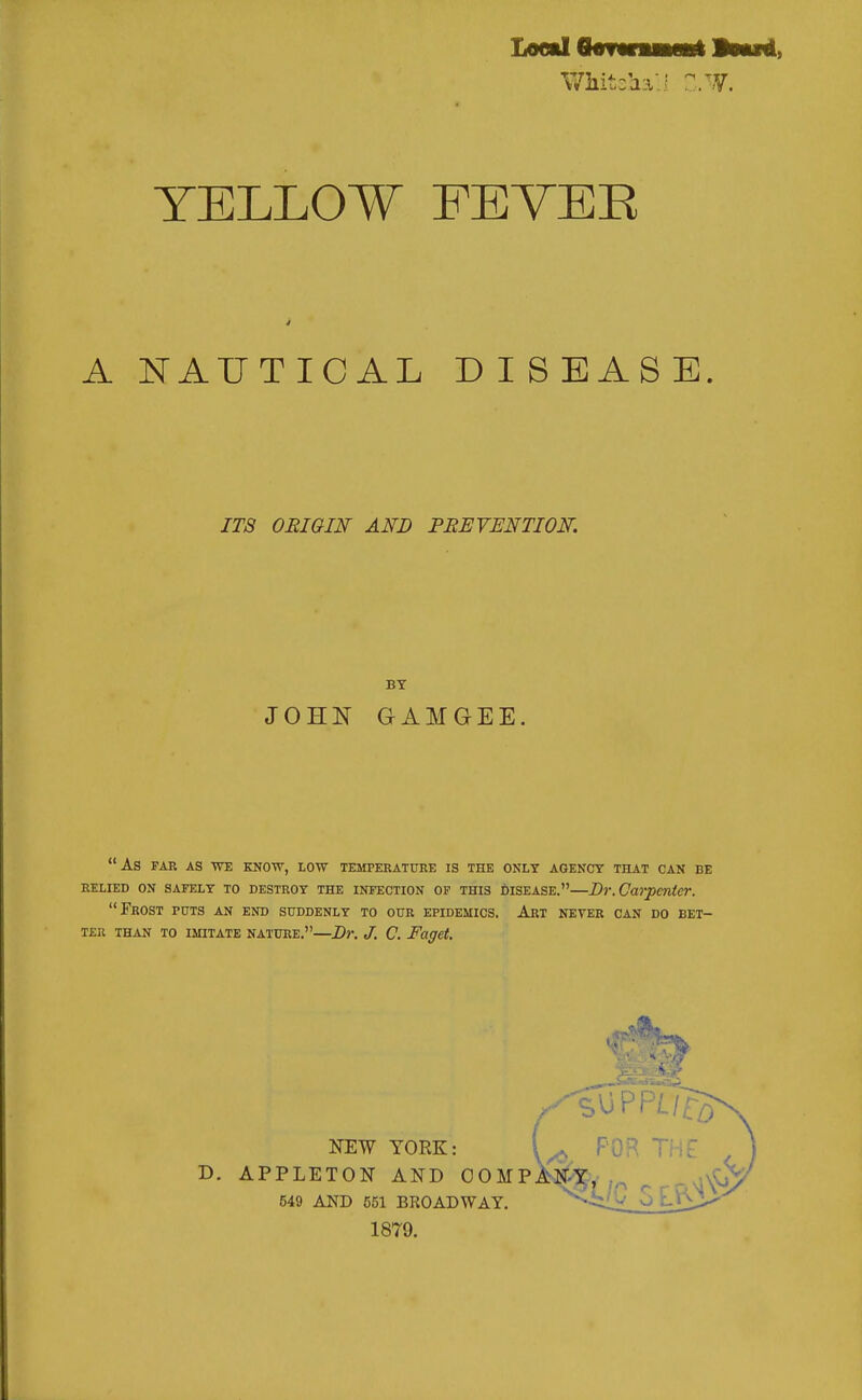YELLOW FEVER A NAUTICAL DISEASE. ITS ORIGIN AND PBEVENTION. BY JOHN GAMGEE. As FAR AS WE KNOW, LOW TEMPERATURE IS THE ONLY AGENCY THAT CAN BE RELIED ON SAFELY TO DESTROY THE INFECTION OF THIS DISEASE. Dr.Carpenter. Frost puts an end suddenly to our epidemics. Art never can do bet- ter THAN TO IMITATE NATURE.—Dr. J. C. Faget. NEW YORK: D. APPLETON AND COMP 549 AND 551 BROADWAY. 1879. FOB Ti ;.^