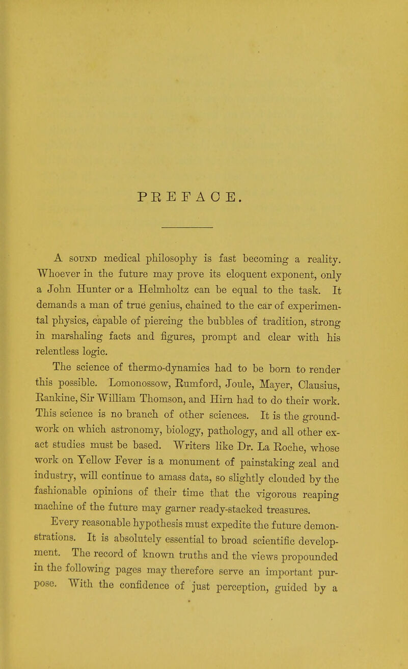 PE E F A O E. A SOUND medical philosophy is fast becoming a reaHty. Whoever in the future may prove its eloquent exponent, only a John Hunter or a Helmholtz can be equal to the task. It demands a man of true genius, chained to the car of experimen- tal physics, capable of piercing the bubbles of tradition, strong in marshaling facts and figures, prompt and clear with his relentless logic. The science of thermo-dynamics had to be bom to render this possible. Lomonossow, Rumford, Joule, Mayer, Clausius, Rankine, Sir William Thomson, and Hu-n had to do their work. This science is no branch of other sciences. It is the ground- work on which astronomy, biology, pathology, and all other ex- act studies must be based. Writers like Dr. La Roche, whose work on Yellow Fever is a monument of painstaking zeal and industry, will continue to amass data, so slightly clouded by the fashionable opinions of their time that the vigorous reaping machine of the future may garner ready-stacked treasures. Every reasonable hypothesis must expedite the future demon- strations. It is absolutely essential to broad scientific develop- ment. The record of known truths and the views propounded in the following pages may therefore serve an important pur- pose. With the confidence of just perception, guided by a