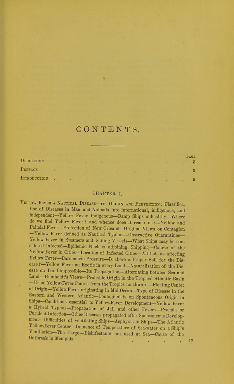 OOlSr TENTS. p. Dedication ......... Preface ......... Introduction .... CHAPTER I. Yellow Fever a Nautical Disease—its Origin and Pretention : Classifica- tion of Diseases in Man and Animals into international, indigenous, and independent—Yellow Pever indigenous—Damp Ships unhealthy—Where do we find Yellow Fever ? and whence does it reach us ?—Yellow and Paludal Fever—Protection of New Orleans—Original Views on Contagion —Yellow Fever defined as Nautical Typhus—Obstructive Quarantines- Yellow Fever in Steamers and Sailing Vessels—What Ships may be con- sidered infected—Epidemic Nucleus adjoimng Shipping—Course of the Yellow Fever in Cities—Location of Infected Cities—Altitude as affecting Yellow Fever-Barometric Pressure—Is there a Proper Soil for the Dis- ease ?—Yellow Fever an Exotic in every Land—NaturaUzation of the Dis- ease on Land impossible—Its Propagation—Alternating between Sea and Land—Humboldt's Views—Probable Origin in the Tropical Atlantic Basin —Usual YcUow-Fever Course from the Tropics northward—Floating Center of Origin—Yellow Fever originating m Mid-Ocean—Type of Disease in the Eastern and Western Atlantic—Contagionists on Spontaneous Origin in Ships—Conditions essential to Yellow-Fever Development—Yellow Fever a Hybrid Typhus—Propagation of Jail and other Fevers—Pyaemia or Purulent Infection—Other Diseases propagated after Spontaneous Develop- ment—Difficulties of ventilating Ships—Asphyxia in Ships—The Atlantic Yellow-Fever Center—Influence of Temperature of Sea-water on a Ship's Ventilation—The Cargo-Disinfectants not used at Sea—Cause of the Outbreak in Memphis