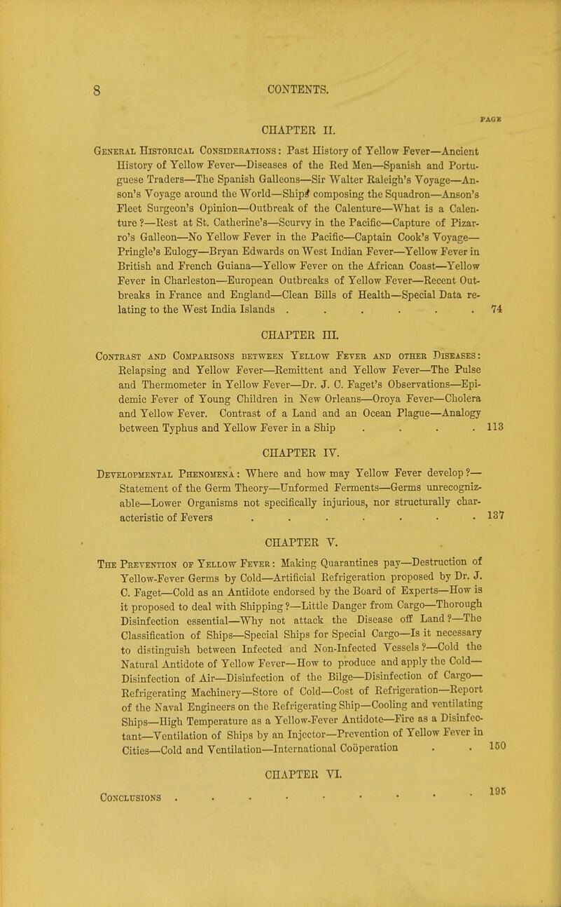 CHAPTER II. General Historical Considerations : Past History of Yellow Fever—Ancient History of Yellow Fever—Diseases of the Red Men—Spanish and Portu- guese Traders—The Spanish Galleons—Sir Walter Raleigh's Voyage—An- son's Voyage around the World—Shiprf composing the Squadron—Anson's Fleet Surgeon's Opinion—Outbreak of the Calenture—What is a Calen- ture ?—Rest at St. Catherine's—Scurvy in the Pacific—Capture of Pizar- ro's Galleon—No Yellow Fever in the Pacific—Captain Cook's Voyage— Pringle's Eulogy—Bryan Edwards on West Indian Fever—Yellow Fever in British and French Guiana—Yellow Fever on the African Coast—Yellow Fever in Charleston—European Outbreaks of Yellow Fever—Recent Out- breaks in France and England—Clean Bills of Health—Special Data re- lating to the West India Islands . . . . . .74 CHAPTER m. Contrast and Comparisons between Yellow Fever and other Diseases: Relapsing and Yellow Fever—Remittent and Yellow Fever—The Pulse and Thermometer in Yellow Fever—Dr. J. 0. Faget's Observations—^Epi- demic Fever of Young Children in New Orleans—Oroya Fever—Cholera and Yellow Fever. Contrast of a Land and an Ocean Plague—Analogy between Typhus and Yellow Fever in a Ship . . . .113 CHAPTER IV. Developmental Phenomena : Where and how may Yellow Fever develop ?— Statement of the Germ Theory—Unformed Ferments—Germs unrecogniz- able—Lower Organisms not specifically injurious, nor structurally char- acteristic of Fevers ....... 137 CHAPTER V. The Prevention of Yellow Fever : Making Quarantines pay—Destruction of Yellow-Fever Germs by Cold—Artificial Refrigeration proposed by Dr. J. C. Paget—Cold aa an Antidote endorsed by the Board of Experts—How is it proposed to deal with Shipping ?—Little Danger from Cargo—Thorough Disinfection essential—Why not attack the Disease off Land?—The Classification of Ships—Special Ships for Special Cargo—Is it necessary to distinguish between Infected and Non-Infected Vessels ?—Cold the Natural Antidote of Yellow Fever—How to produce and apply the Cold- Disinfection of Air—Disinfection of the Bilge—Disinfection of Cargo- Refrigerating Machinery—Store of Cold—Cost of Refrigeration—Report of the Naval Engineers on the Refrigerating Ship—Cooling and ventilating Ships—High Temperature as a Yellow-Fever Antidote—Fire as a Disinfec- tant—Ventilation of Ships by an Injector—Prevention of Yellow Fever in Cities—Cold and Ventilation—International Cooperation . • 160 CHAPTER VL Conclusions . . . • •