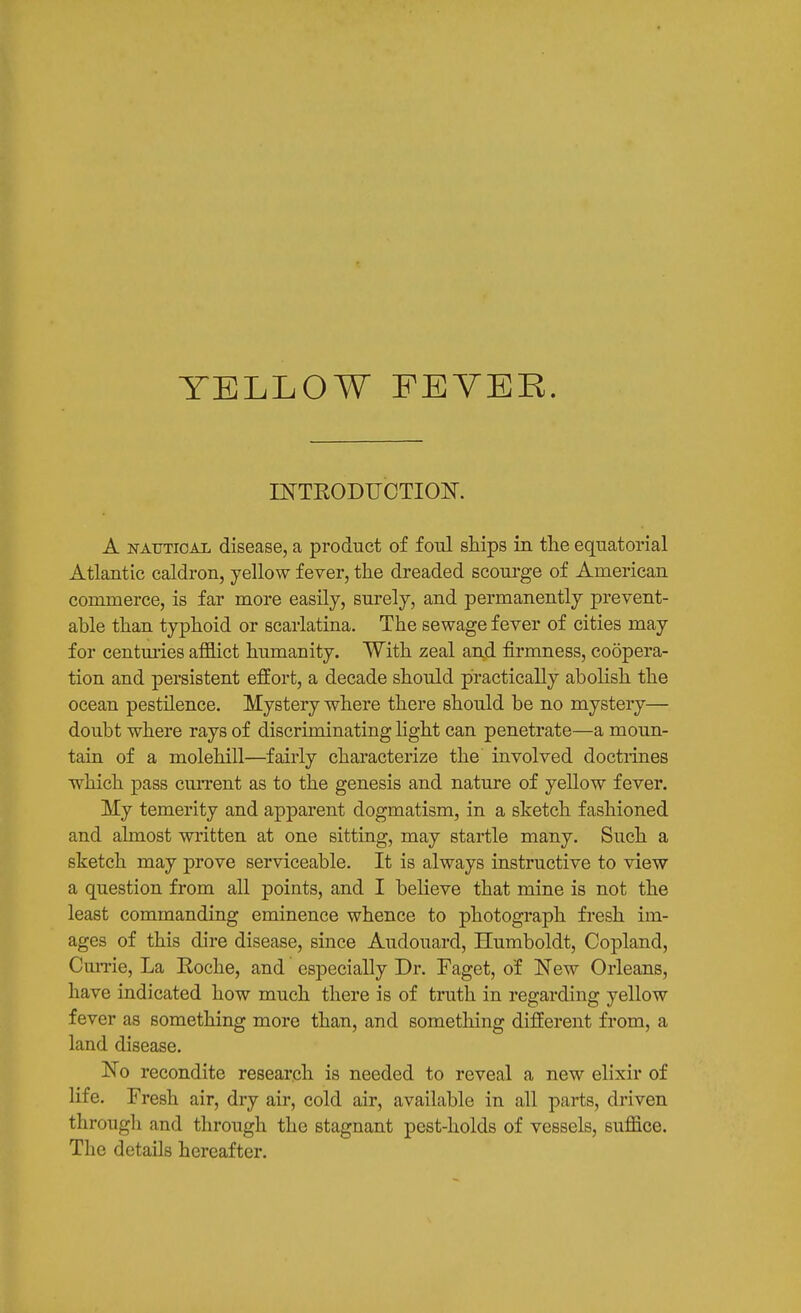 YELLOW FEVER. mTRODUCTIOK A NATJTiOAL disease, a product of foul ships in the equatorial Atlantic caldron, yellow fever, the dreaded scoui'ge of American commerce, is far more easily, surely, and permanently prevent- able than typhoid or scarlatina. The sewage fever of cities may for centm'ies afflict humanity. With zeal and firmness, coopera- tion and persistent effort, a decade should practically abolish the ocean pestilence. Mystery where there should be no mystery— doubt where rays of discriminating light can penetrate—a moun- tain of a molehill—fairly characterize the involved doctrines which pass cmTent as to the genesis and nature of yellow fever. My temerity and apparent dogmatism, in a sketch fashioned and almost written at one sitting, may startle many. Such a sketch may prove serviceable. It is always instructive to view a question from all points, and I believe that mine is not the least commanding eminence whence to photograph fresh im- ages of this dire disease, since Audouard, Humboldt, Copland, Currie, La Eoche, and especially Dr. Faget, of New Orleans, have indicated how much there is of truth in regarding yellow fever as something more than, and something different from, a land disease. No recondite research is needed to reveal a new elixir of life. Fresh air, dry air, cold air, available in all parts, driven through and through the stagnant pest-holds of vessels, suffice. The details hereafter.