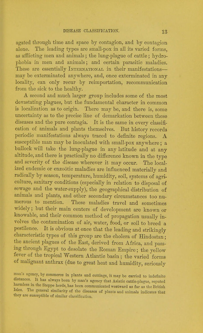 DISEASE CLASSIFICATION. agated tlirougli time and space by contagion, and by contagion alone. The leading types are small-pox in all its varied forms, as afflicting men and animals; the lung-plague of cattle; hydro- phobia in men and animals; and certain parasitic maladies. These are essentially International in their manifestations— may be exterminated anywhere, and, once exterminated in any locahty, can only recur by reimportation, recommunication from the sick to the healthy. A second and much larger group includes some of the most devastating plagues, but the fundamental character in common is localization as to origin. There may be, and there is, some uncertainty as to the precise line of demarkation between these diseases and the pure contagia. It is the same in every classifi- cation of animals and plants themselves. But history records periodic manifestations always traced to definite regions. A susceptible man may be inoculated with small-pox anywhere; a bullock will take the lung-plague in any latitude and at any altitude, and there is practically no difference known in the type and severity of the disease wherever it may occur. The local- ized endemic or enzootic maladies are influenced materially and radically by season, temperature, humidity, soil, systems of agri- culture, sanitary conditions (especially in relation to disposal of sewage and the water-supply), the geographical distribution of animals and plants, and other secondary circumstances too nu- merous to mention. These maladies travel and sometimes widely; but their main centers of development are known or knowable, and their common method of propagation usually in- volves the contamination of air, water, food, or soil to breed a pestilence. It is obvious at once that the leading and strikingly characteristic types of this group are the cholera of Hindostan; the ancient plagues of the East, derived from Africa, and pass- ing through Egypt to desolate the Eoman Empire; the yellow fever of the tropical Western Atlantic basin; the varied forms of malignant anthrax (due to great heat and humidity, seriously man's ngency, by commerce in plants and cuttings, it may be carried to indefinite distances.^ It has always been by man's agency that Asiatic cattle-plague, reputed harmless in the Steppe herds, has been communicated westward as far as the British Isles. The general similarity of the diseases of plants and animals indicates that they are susceptible of similar classification.