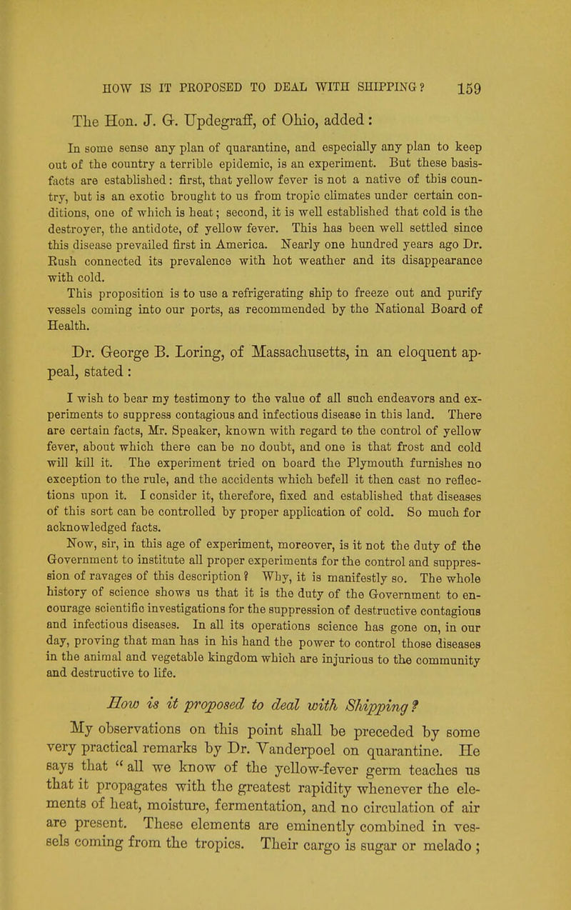 The Hon. J. G. Updegraff, of Ohio, added: In some sense any plan of quarantine, and especially any plan to keep out of the country a terrible epidemic, is an experiment. But these basis- facts are established: first, that yellow fever is not a native of this coun- try, but is an exotic brought to us from tropic climates under certain con- ditions, one of which is heat; second, it is -well established that cold is the destroyer, the antidote, of yellow fever. This has been well settled since this disease prevailed first in America. Nearly one hundred years ago Dr. Eush connected its prevalence with hot weather and its disappearance with cold. This proposition is to use a refrigerating ship to freeze out and purify vessels coming into our ports, as recommended by the National Board of Health. Dr. George B. Loring, of Massachusetts, in an eloquent ap- peal, stated: I wish to bear my testimony to the value of all such endeavors and ex- periments to suppress contagious and infectious disease in this land. There are certain facts, Mr. Speaker, known with regard to the control of yellow fever, about which there can be no doubt, and one is that frost and cold wUl kill it. The experiment tried on hoard the Plymouth furnishes no exception to the rule, and the accidents which befell it then cast no reflec- tions upon it. I consider it, therefore, fixed and established that diseases of this sort can be controlled by proper application of cold. So much for acknowledged facts. Now, sir, in this age of experiment, moreover, is it not the duty of the Government to institute all proper experiments for the control and suppres- sion of ravages of this description ? Why, it is manifestly so. The whole history of science shows us that it is the duty of the Government to en- courage scientific investigations for the suppression of destructive contagious and infectious diseases. In all its operations science has gone on, in our day, proving that man has in his hand the power to control those diseases in the animal and vegetable kingdom which are injurious to the community and destructive to life. Eow is it proposed to deal with Shipping? Mj observations on this point shall be preceded by some very practical remarks by Dr. Yanderpoel on quarantine. He says that all we know of the yellow-fever germ teaches us that it propagates with the greatest rapidity whenever the ele- ments of heat, moisture, fermentation, and no circulation of air are present. These elements are eminently combined in ves- sels coming from the tropics. Their cargo is sugar or melado ;