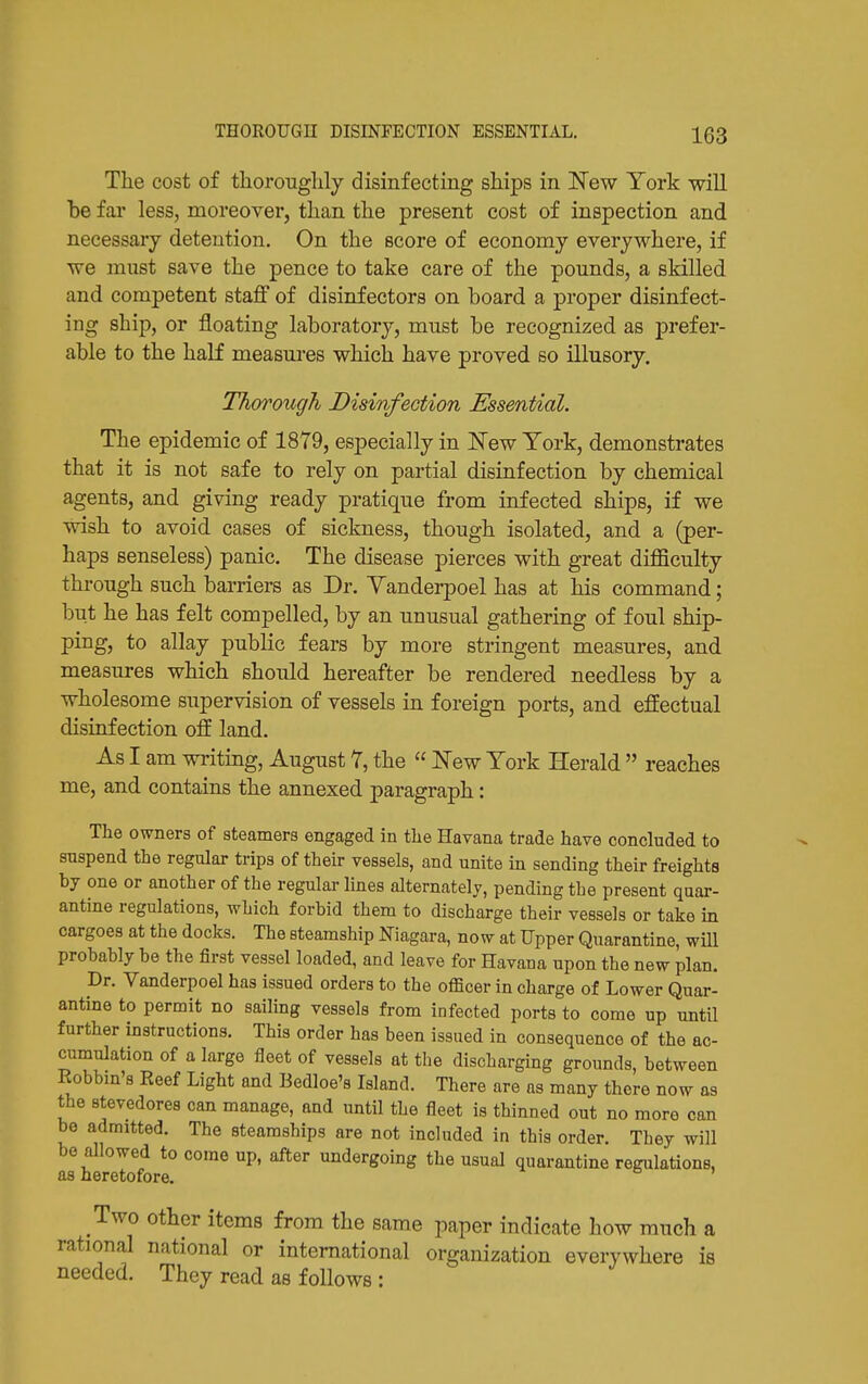 The cost of thoroiiglily disinfecting ships in New York -will be far less, moreover, than the present cost of inspection and necessary detention. On the score of economy everywhere, if we must save the pence to take care of the pounds, a skilled and competent stajff of disinfectors on board a proper disinfect- ing ship, or floating laboratory, must be recognized as prefer- able to the haK measures which have proved so illusory. Thorough Disinfection Essential. The epidemic of 1879, especially in JSTew York, demonstrates that it is not safe to rely on partial disinfection by chemical agents, and giving ready pratique from infected ships, if we wish to avoid cases of sickness, though isolated, and a (per- haps senseless) panic. The disease pierces with great diflSculty through such barriers as Dr. Yanderpoel has at his command; but he has felt compelled, by an unusual gathering of foul ship- ping, to allay public fears by more stringent measures, and measures which should hereafter be rendered needless by a wholesome supervision of vessels in foreign ports, and. effectual disinfection off land. As I am writing, August 7, the  i^'ew York Herald  reaches me, and contains the annexed paragraph: The owners of steamers engaged in the Havana trade have concluded to suspend the regular trips of their vessels, and unite in sending their freights by one or another of the regular lines alternately, pending the present quar- antine regulations, which forbid them to discharge their vessels or take in cargoes at the docks. The steamship Niagara, now at Upper Quarantine, wiU probably be the first vessel loaded, and leave for Havana upon the new plan. Dr. Vanderpoel has issued orders to the officer in charge of Lower Quar- antine to permit no sailing vessels from infected ports to come up until further instructions. This order has been issued in consequence of the ac- cumulation of a large fleet of vessels at the discharging grounds, between Kobbm's Eeef Light and Bedloe's Island. There are as many there now as the stevedores can manage, and until the fleet is thinned out no more can be admitted. The steamships are not included in this order. They will be allowed to come up, after undergoing the usual quarantine regulations, as heretofore. Two other items from the same paper indicate how much a rational national or international organization everywhere is needed. They read as follows :