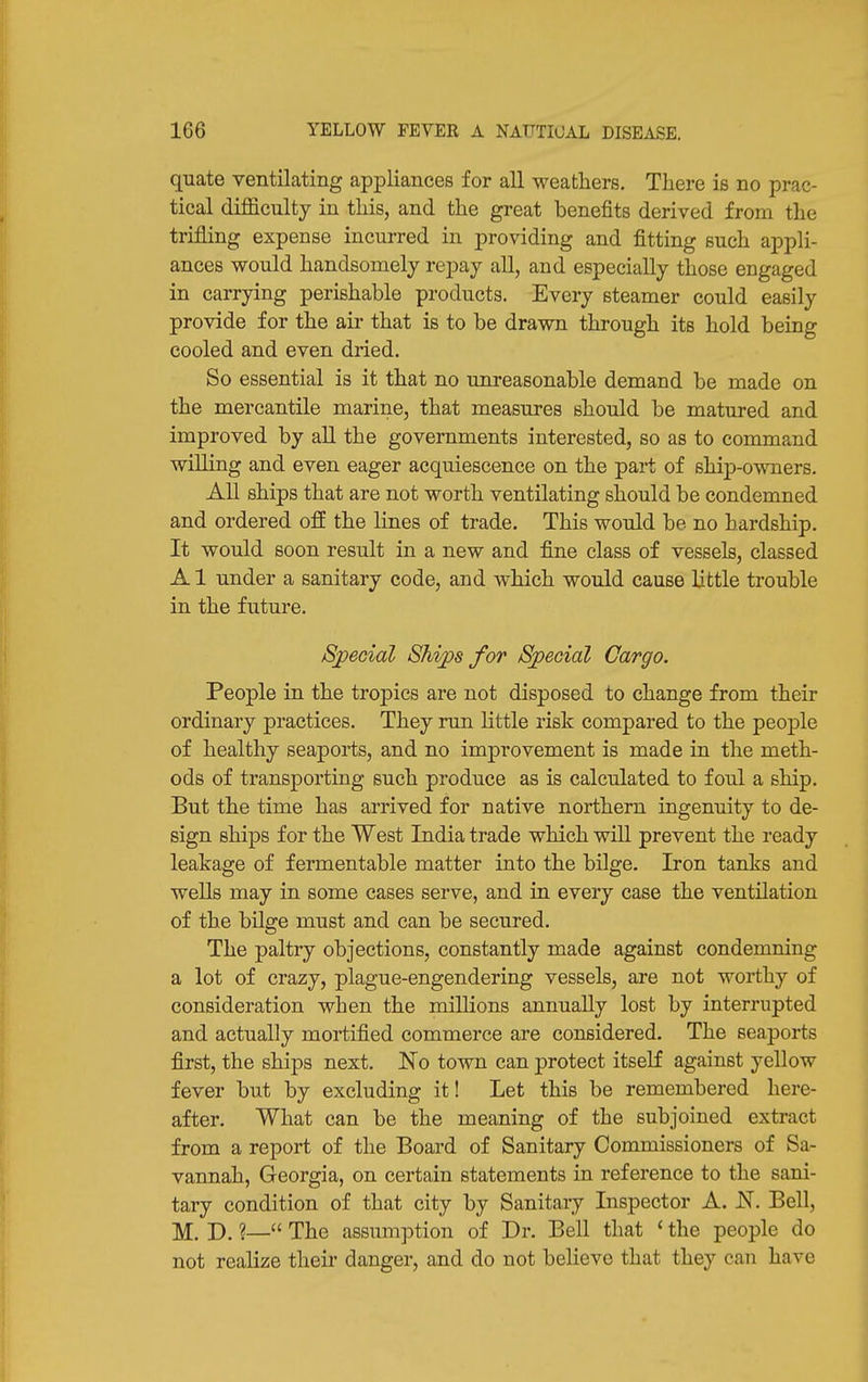 quate ventilating appliances for all weathers. There is no prac- tical diJBSlculty in this, and the great benefits derived from the trifling expense incurred in providing and fitting such appli- ances would handsomely repay all, and especially those engaged in carrying perishable products. Every steamer could easily provide for the air that is to be drawn through its hold being cooled and even dried. So essential is it that no unreasonable demand be made on the mercantile marine, that measures should be matured and improved by all the governments interested, so as to command willing and even eager acquiescence on the part of ship-owners. All ships that are not worth ventilating should be condemned and ordered off the lines of trade. This would be no hardship. It would soon result in a new and fine class of vessels, classed A1 under a sanitary code, and which would cause little trouble in the future. Special Ships for Special Cargo. People in the tropics are not disposed to change from their ordinary practices. They run Httle risk compared to the peo]3le of healthy seaports, and no improvement is made in the meth- ods of transporting such produce as is calculated to foul a ship. But the time has arrived for native northern ingenuity to de- sign ships for the West India trade which will prevent the ready leakage of fermentable matter into the bilge. Iron tanks and wells may in some cases serve, and in every case the ventilation of the bilge must and can be secured. The paltry objections, constantly made against condemning a lot of crazy, plague-engendering vessels, are not worthy of consideration when the millions annually lost by interrupted and actually mortified commerce are considered. The seaports first, the ships next. No town can protect itself against yellow fever but by excluding it! Let this be remembered here- after. What can be the meaning of the subjoined extract from a report of the Board of Sanitary Commissioners of Sa- vannah, Georgia, on certain statements in reference to the sani- tary condition of that city by Sanitary Inspector A. N. Bell, M. D. ?— The assumption of Dr. Bell that ' the people do not realize their danger, and do not beHeve that they can have