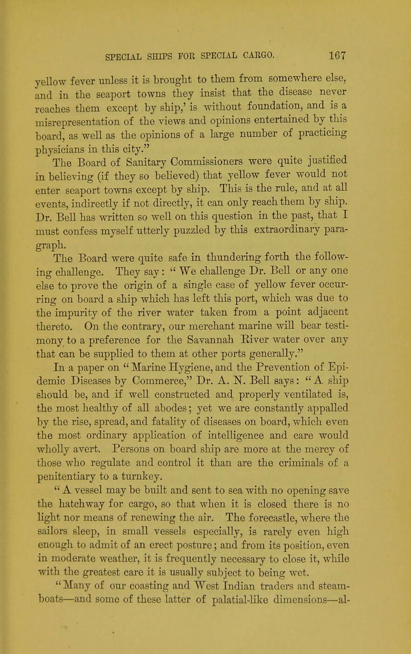 yellow fever unless it is brought to them from somewhere else, and in the seaport towns they insist that the disease never reaches them except by ship,' is without foundation, and is a misrepresentation of the views and opinions entertained by this boai-d, as well as the opinions of a large number of practicing physicians in this city. The Board of Sanitary Commissioners were quite justified in believing (if they so believed) that yellow fever would not enter seaport towns except by ship. This is the rule, and at all events, indirectly if not directly, it can only reach them by ship. Dr. Bell has written so well on this question in the past, that I must confess myself utterly puzzled by this extraordinary para- graph. The Board were quite safe in thundering forth the follow- ing challenge. They say:  We challenge Dr. Bell or any one else to prove the origin of a single case of yellow fever occur- ring on board a ship which has left this port, which was due to the impurity of the river water taken from a point adjacent thereto. On the contrary, our merchant marine will bear testi- mony to a preference for the Savannah River water over any that can be supplied to them at other ports generally, In a paper on  Marine Hygiene, and the Prevention of Epi- demic Diseases by Commerce, Dr. A. IT. Bell says:  A ship should be, and if well constructed and properly ventilated is, the most healthy of all abodes; yet we are constantly appalled by the rise, spread, and fatality of diseases on board, which even the most ordinary application of intelligence and care would whoUy avert. Persons on board ship are more at the mercy of those who regulate and control it than are the criminals of a penitentiary to a turnlcey.  A vessel may be built and sent to sea with no opening save the hatchway for cargo, so that when it is closed there is no light nor means of renewing the air. The forecastle, where the sailors sleep, in small vessels especially, is rarely even high enough to admit of an erect posture; and from its position, even in moderate weather, it is frequently necessary to close it, while with the greatest care it is usually subject to iDcing wet.  Many of our coasting and West Indian traders and steam- boats—and some of these latter of palatial-like dimensions—al-