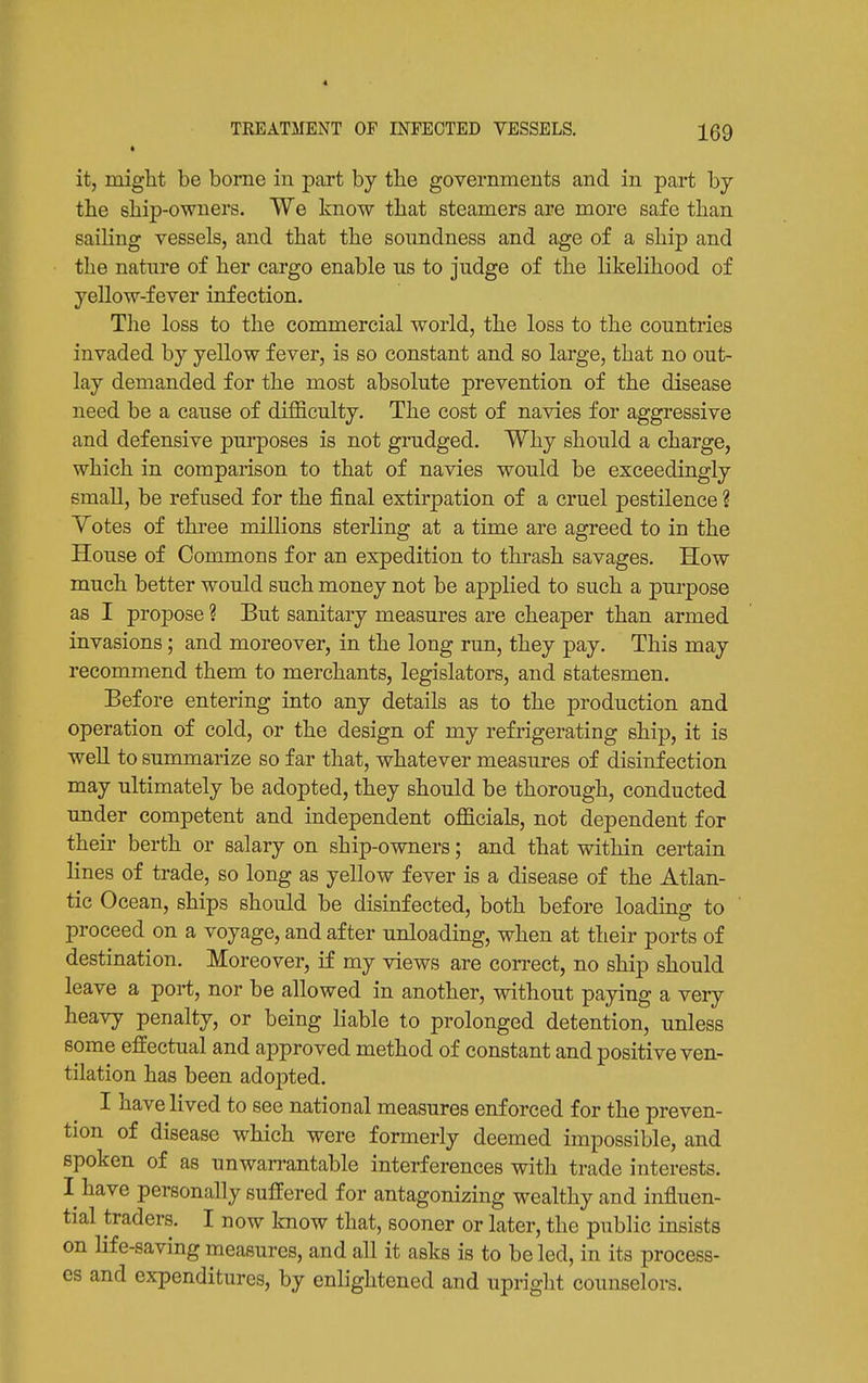 TREATMENT OF INFECTED VESSELS. IQQ it, miglit be borne in part by the governments and in part by tbe sliip-owners. We know that steamers are more safe than sailing vessels, and that the soundness and age of a ship and the nature of her cargo enable ns to judge of the likelihood of yellow-fever infection. The loss to the commercial world, the loss to the countries invaded by yellow fever, is so constant and so large, that no out- lay demanded for the most absolute prevention of the disease need be a cause of difficulty. The cost of navies for aggressive and defensive purposes is not grudged. Why should a charge, which in comparison to that of navies would be exceedingly small, be refused for the final extirpation of a cruel pestilence ? Yotes of three millions sterling at a time are agreed to in the House of Commons for an expedition to thrash savages. How much better would such money not be applied to such a purpose as I propose ? But sanitary measures are cheaper than armed invasions; and moreover, in the long run, they pay. This may recommend them to merchants, legislators, and statesmen. Before entering into any details as to the production and operation of cold, or the design of my refrigerating ship, it is well to summarize so far that, whatever measures of disinfection may ultimately be adopted, they should be thorough, conducted under competent and independent officials, not dependent for their berth or salary on ship-owners; and that within certain lines of trade, so long as yellow fever is a disease of the Atlan- tic Ocean, ships should be disinfected, both before loading to proceed on a voyage, and after unloading, when at their ports of destination. Moreover, if my views are correct, no ship should leave a port, nor be allowed in another, without paying a very heavy penalty, or being liable to prolonged detention, unless some effectual and approved method of constant and positive ven- tilation has been adopted. I have lived to see national measures enforced for the preven- tion of disease which were formerly deemed impossible, and spoken of as unwarrantable interferences with trade interests. I have personally suffered for antagonizing wealthy and influen- tial traders. I now know that, sooner or later, the public insists on life-saving measures, and all it asks is to be led, in its process- es and expenditures, by enlightened and upright counselors.