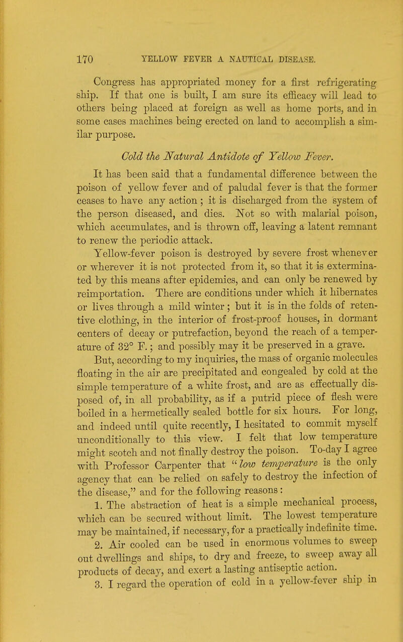 Congress has appropriated money for a first refrigerating ship. If that one is built, I am sure its efficacy will lead to others being j)laced at foreign as well as home ports, and in some cases machines being erected on land to accomplish a sim- ilar purpose. Cold the Natural Antidote of Yellow F&oer. It has been said that a fundamental difference between the poison of yellow fever and of paludal fever is that the former ceases to have any action ; it is discharged from the system of the person diseased, and dies. Not so with malarial poison, which accumulates, and is thrown off, leaving a latent remnant to renew the periodic attack. Yellow-fever poison is destroyed by severe frost whenever or wherever it is not protected from it, so that it is extermina- ted by this means after epidemics, and can only be renewed by reimportation. There are conditions under which it hibernates or lives through a mild winter ; but it is in the folds of reten- tive clothing, in the interior of frost-proof houses, in dormant centers of decay or putrefaction, beyond the reach of a temper- ature of 32° F.; and possibly may it be preserved in a grave. But, according to my inquiries, the mass of organic molecules floating in the air are precipitated and congealed by cold at the simple temperature of a white frost, and are as effectually dis- posed of, in all probability, as if a putrid piece of flesh were boiled in a hermetically sealed bottle for six hours. For long, and indeed until quite recently, I hesitated to commit myseK nnconditiona,Uy to this view. I felt that low temperatm-e might scotch and not flnally destroy the poison. To-day I agree with Professor Carpenter that  l(m temjperature is the only agency that can be relied on safely to destroy the infection of the disease, and for the following reasons: 1. The abstraction of heat is a simple mechanical process, which can be secured without Hmit. The lowest temperature may be maintained, if necessary, for a practically indefinite time. 2. Air cooled can be used in enormous volumes to sweep out dwellings and ships, to dry and freeze, to sweep away all products of decay, and exert a lasting antiseptic action. 3. I regard the operation of cold in a yellow-fever ship in