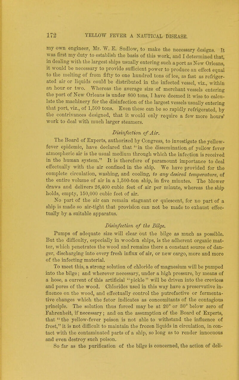 my own engineer, Mr. W. E. Sndlow, to make the necessary designs. It was first my duty to establish the basis of this work, and I determined that, in dealing with the largest ships usually entering such a port as Kew Orleans, it would be necessary to provide sufficient power to produce an effect equal to the melting of from fifty to one hundred tons of ice, as fast as refriger- ated air or liquids could be distributed in the infected vessel, viz., within an hour or two. Whereas the average size of merchant vessels entering the port of New Orleans is under 800 tons, I have deemed it wise to calcu- late the machinery for the disinfection of the largest vessels usually entering that port, viz., of 1,500 tons. Even these can be so rapidly refrigerated, by the contrivances designed, that it would only require a few more hours' work to deal with much larger steamers. Disinfection of Air. The Board of Experts, authorized by Congress, to investigate the yellow- fever epidemic, have declared that in the dissemination of yellow fever atmospheric air is the usual medium through which the infection is received in the human system. It is therefore of paramount importance to deal effectually with the air confined in the ship. We have provided for the complete circulation, washing, and cooling, to any desired temperature, of the entire volume of air in a 1,500-ton ship, in five minutes. The blower draws and delivers 26,400 cubic feet of air per minute, whereas the ship holds, empty, 150,000 cubic feet of air. No part of the air can remain stagnant or quiescent, for no part of a ship is made so air-tight that provision can not be made to exhaust effec- tually by a suitable apparatus. Disinfection of the Bilge. Pumps of adequate size will clear out the bilge as much as possible. But the difficulty, especially in wooden ships, is the adherent organic mat- ter, which penetrates the wood and remains there a constant source of dan- ger, discharging into every fresh influx of air, or new cargo, more and more of the infecting material. To meet this, a strong solution of chloride of magnesium will be pumped into the bilge; and wherever necessary, under a high pressure, by means of a hose, a current of this artificial pickle will be driven into the crevices and pores of the wood. Chlorides used in this way have a preservative in- fluence on the wood, and effectually control the putrefactive or fermenta- tive changes which the fetor indicates as concomitants of the contagious principle. The solution thus forced may be at 20° or 30° below zero of Fahrenheit, if necessary; and on the assumption of the Board of Experts, that  the yellow-fever poison is not able to withstand the influence of frost, it is not difficult to maintain the frozen liquids in circulation, in con- tact with the contaminated parts of a ship, so long as to render innocuous and even destroy such poison. So far as the purification of the bilge is concerned, the action of deli-