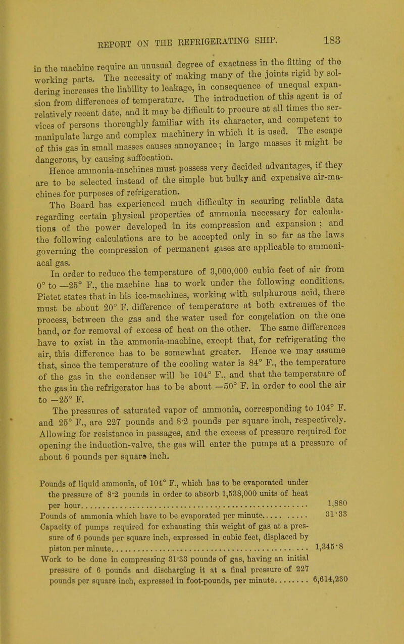 in the machine require an unusual degree of exactness in the fitting of the working parts. The necessity of making many of the jomts rigid by sol- dering increases the liability to leakage, in consequence of unequal expan- sion from differences of temperature. The introduction of this agent is of relatively recent date, and it may be difficult to procure at aU times the ser- vices of persons thoroughly famihar with its character, and competent to manipulate large and complex machinery in which it is used. The escape of this gas in small masses causes annoyance; in large masses it might be dangerous, by causing suffocation. Hence ammonia-machines must possess very decided advantages, if they are to be selected instead of the simple but bulky and expensive air-ma- chines for purposes of refrigeration. The Board has experienced much difficulty in securing rehable data regarding certain physical properties of ammonia necessary for calcula- tions of the power developed in its compression and expansion ; and the following calculations are to be accepted only in so far as the laws governing the compression of permanent gases are applicable to ammoni- acal gas. ^ . n In order to reduce the temperature of 3,000,000 cubic feet of air from 0° to —25° r., the machine has to work under the following conditions. Pictet states that in his ice-machines, working with sulphurous acid, there must be about 20° F. difference of temperature at both extremes of the process, between the gas and the water used for congelation on the one hand, or for removal of excess of heat on the other. The same differences have to exist in the ammonia-machine, except that, for refrigerating the air, this difference has to be somewhat greater. Hence we may assume that, since the temperature of the cooling water is 84° F., the temperature of the gas in the condenser will be 104° F., and that the temperature of the gas in the refrigerator has to be about —50° F. in order to cool the air to -25° F. The pressures of saturated vapor of ammonia, corresponding to 104° F. and 25° F., are 227 pounds and 8-2 pounds per square inch, respectively. Allowing for resistance in passages, and the excess of pressure required for opening the induction-valve, the gas will enter the pumps at a pressure of about 6 pounds per square inch. Pounds of liquid ammonia, of 104° F., which has to be evaporated under the pressure of 8*2 pounds in order to absorb 1,538,000 units of heat per hour 1,880 Pounds of ammonia which have to be evaporated per minute 31'33 Capacity of pumps required for exhausting this weight of gas at a pres- sure of 6 pounds per square inch, expressed in cubic feet, displaced by piston per minute 1,346 • 8 Work to be done in compressing 3r33 pounds of gas, having an initial pressure of 6 pounds and discharging it at a final prcseuro of 221 pounds per square inch, expressed in foot-pounds, per minute 6,614,230