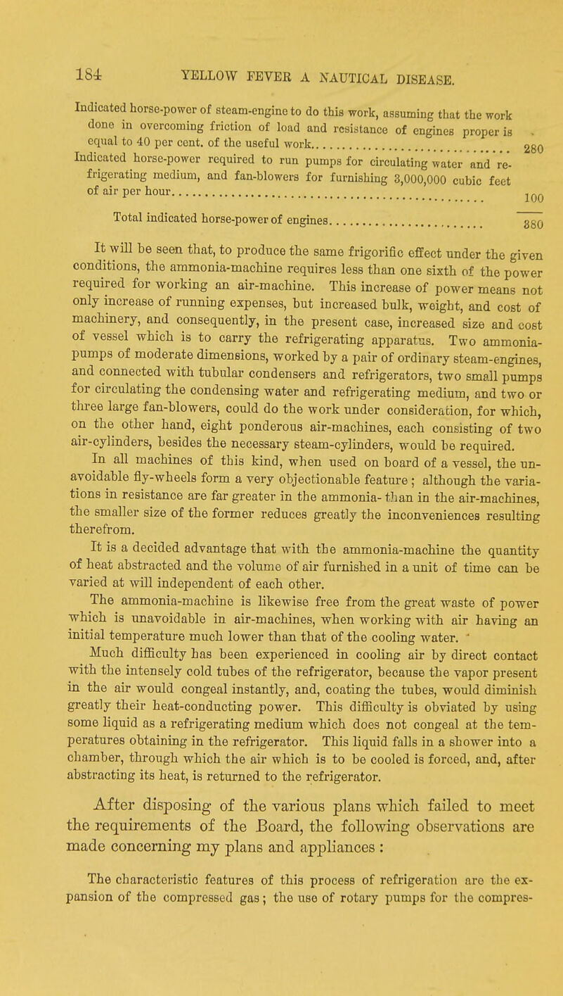 Indicated horse-power of steam-engine to do this work, assuming that the work done in overcoming friction of load and resistance of engines proper is . equal to 40 per cent, of the useful work 280 Indicated horse-power required to run pumps for circulating water and re'- frigerating medium, and fan-blowers for furnishing 3,000,000 cubic feet of air per hour Total indicated horse-power of engines ggQ It will be seen that, to produce the same frigorific effect under the given conditions, the ammonia-machine requires less than one sixth of the power required for working an air-machine. This increase of power means not only increase of running expenses, but increased bulk, weight, and cost of machinery, and consequently, in the present case, increased size and cost of vessel which is to carry the refrigerating apparatus. Two ammonia- pumps of moderate dimensions, worked by a pair of ordinary steam-engines, and connected with tubular condensers and refrigerators, two small pumps for circulating the condensing water and refrigerating medium, and two or three large fan-blowers, could do the work under consideration, for which, on the other hand, eight ponderous air-machines, each consisting of two air-cylinders, besides the necessary steam-cylinders, would be required. In all machines of this kind, when used on board of a vessel, the un- avoidable fly-wheels form a very objectionable feature ; although the varia- tions in resistance are far greater in the ammonia- than in the air-machines, the smaller size of the former reduces greatly the inconveniences resulting therefrom. It is a decided advantage that with the ammonia-machine the quantity of heat abstracted and the volume of air furnished in a unit of time can he varied at will independent of each other. The ammonia-machine is likewise free from the great waste of power which is unavoidable in air-machines, when working with air having an initial temperature much lower than that of the cooling water.  Much difficulty has been experienced in cooling air by direct contact with the intensely cold tubes of the refrigerator, because the vapor present in the air would congeal instantly, and, coating the tubes, would diminish greatly their heat-conducting power. This difficulty is obviated by using some liquid as a refrigerating medium which does not congeal at the tem- peratures obtaining in the refrigerator. This liquid falls in a shower into a chamber, through which the air which is to be cooled is forced, and, after abstracting its heat, is returned to the refrigerator. After disposing of the various plans which failed to meet the requirements of the Board, the following obsei-vations are made concerning my plans and appliances : The characteristic features of this process of refrigeration are the ex- pansion of the compressed gas; the use of rotary pumps for the compres-