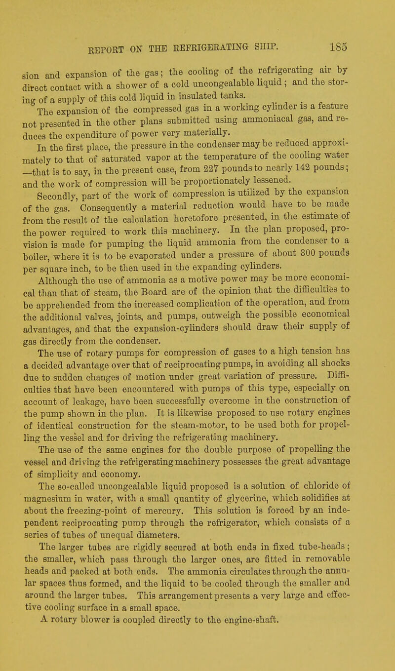 sion and expansion of the gas; the cooling of the refrigerating air by direct contact with a shower of a cold uncongealable Uquid ; and the stor- ing of a supply of this cold liquid in insulated tanks. The expansion of the compressed gas in a working cylinder is a feature not presented in the other plans submitted using ammoniacal gas, and re- duces the expenditure of power very materially. In the first place, the pressure in the condenser maybe reduced approxi- mately to that of saturated vapor at the temperature of the cooling water —that is to say, in the present case, from 227 pounds to nearly 142 pounds; and the work of compression will be proportionately lessened. Secondly, part of the work of compression is utilized by the expansion of the gas. Consequently a material reduction would have to be made from the result of the calculation heretofore presented, in the estimate of the power required to work this machinery. In the plan proposed, pro- vision is made for pumping the liquid ammonia from the condenser to a boiler, where it is to be evaporated under a pressure of about 800 pounds per square inch, to be then used in the expanding cylinders. Although the use of ammonia as a motive power may be more economi- cal than that of steam, the Board are of the opinion that the difficulties to be apprehended from the increased complication of the operation, and from the additional valves, joints, and pumps, outweigh the possible economical advantages, and that the expansion-cylinders should draw their supply of gas directly from the condenser. The use of rotary pumps for compression of gases to a high tension has a decided advantage over that of reciprocating pumps, in avoiding all shocks due to sudden changes of motion under great variation of pressure. Diffi- culties that have been encountered with pumps of this type, especially on account of leakage, have been successfully overcome in the construction of the pump shown in the plan. It is likewise proposed to use rotary engines of identical construction for the steam-motor, to be used both for propel- ling the vessel and for driving the refrigerating machinery. The use of the same engines for the double purpose of propelling the vessel and driving the refrigerating machinery possesses the great advantage of simplicity and economy. The so-called uncongealable liquid proposed is a solution of chloride of magnesium in water, with a small quantity of glycerine, which solidifies at about the freezing-point of mercury. This solution is forced by an inde- pendent reciprocating pump through the refrigerator, which consists of a series of tubes of unequal diameters. The larger tubes are rigidly secured at both ends in fixed tube-heads; the smaller, which pass through the larger ones, are fitted in removable heads and packed at both ends. The ammonia circulates through the annu- lar spaces thus formed, and the liquid to be cooled through the smaller and around the larger tubes. This arrangement presents a very large and effec- tive cooling surface in a small space. A rotary blower is coupled directly to the engine-shaft.
