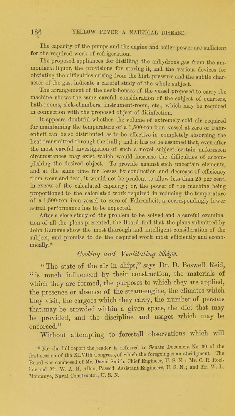 The capacity of the pumps and the engine and boiler power are fluflBcient for the required work of refrigeration. The proposed appliances for distilling the anhydrous gas from the am- moniacal liquor, the provisions for storing it, and the various devices for obviating the difficulties arising from the high pressure and the subtle char- acter of the gas, indicate a careful study of the whole subject. The arrangement of the deck-houses of the vessel proposed to carry the machine shows the same careful consideration of the subject of quarters, bath-rooms, sick-chambers, instrument-room, etc., which may be required in connection with the proposed object of disinfection. It appears doubtful whether the volume of extremely cold air required for maintaining the temperature of a 1,500-ton iron vessel at zero of Fahr- enheit can be so distributed as to be effective in completely absorbing the heat transmitted through the hull; and it has to be assumed that, even after the most careful investigation of such a novel subject, certain unforeseen circumstances may exist which would increase the difficulties of accom- plishing the desired object. To provide against such uncertain elements, and at the same time for losses by conduction and decrease of efficiency from wear and tear, it would not be prudent to allow less than 25 per cent, in excess of the calculated capacity; or, the power of the machine being proportioned to the calculated work required in reducing the temperature of a 1,500-ton iron vessel to zero of Fahrenheit, a correspondingly lower actual performance has to be expected. After a close study of the problem to be solved and a careful examina- tion of all the plans presented, the Board find that the plans submitted by John Gamgee show the most thorough and intelligent consideration of the subject, and promise to do the required work most efficiently and econo- mically.* Coolmg and Ventilating Ships.  The state of the air in ships, says Dr. D. Boswell Eeid, is much influenced by their construction, the materials of which they are formed, the purposes to which they are applied, the presence or absence of the steam-engine, the climates which they visit, the cargoes which they carry, the number of persons that, may be crowded within a given space, the diet that may be provided, and the discipline and usages which may be enforced. Without attempting to forestall observations which will * For the full report the reader is referred to Senate Document No. 80 of the first session of the XLVIth Congress, of which the foregoing is an abridgment. The Board was composed of Mr. David Smith, Chief Engineer, U. S. N.; Mr. C. R. Roel- ker and Mr. W. A. H. Allen, Passed Assistant Engineers, U. S. N.; and Mr. W. L. Montanye, Naval Constructor, U. S. N.
