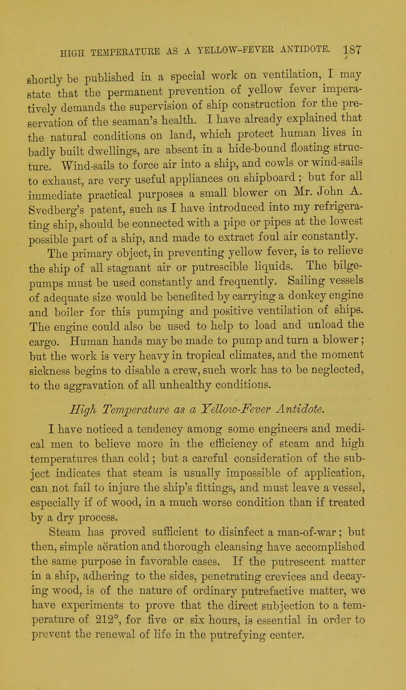 shortly be pubHslied in a special work on ventilation, I may state tliat the permanent prevention of yellow fever impera- tively demands the supervision of ship construction for the pre- servation of the seaman's health. I have abeady explained that the natural conditions on land, which protect human lives in badly built dwellings, are absent in a hide-bound floating struc- tm-e. Wind-sails to force air into a ship, and cowls or wind-sails to exhaust, are very useful appliances on shipboard ;■ but for all immediate practical purposes a small blower on Mr. John A. Svedberg's patent, such as I have introduced into my refrigera- ting ship, should be connected with a pipe or pipes at the lowest possible part of a ship, and made to extract foul air constantly. The primary object, in preventing yellow fever, is to relieve the ship of all stagnant air or putrescible liquids. The bilge- pumps must be used constantly and frequently. Saihng vessels of adequate size would be benefited by carrying a donkey engine and boiler for this pumping and positive ventilation of ships. The engine could also be used to help to load and unload the cargo. Human hands may be made to pump and turn a blower; but the work is very heavy in tropical climates, and the moment sickness begins to disable a crew, such work has to be neglected, to the aggravation of all unhealthy conditions. High Temperature as a Yellow-Fever Antidote. I have noticed a tendency among some engineers and medi- cal men to believe more in the efficiency of steam and high temperatures than cold; but a careful consideration of the sub- ject indicates that steam is usually impossible of application, can not fail to injm-e the ship's fittings, and must leave a vessel, especially if of wood, in a much worse condition than if treated by a dry process. Steam has proved sufficient to disinfect a man-of-war; but then, simple aeration and thorough cleansing have accomplished the same purpose in favorable cases. If the putrescent matter in a ship, adhering to the sides, penetrating crevices and decay- ing wood, is of the nature of ordinary putrefactive matter, we have experiments to prove that the direct subjection to a tem- perature of 212°, for five or six hours, is essential in order to prevent the renewal of life in the putrefying center.