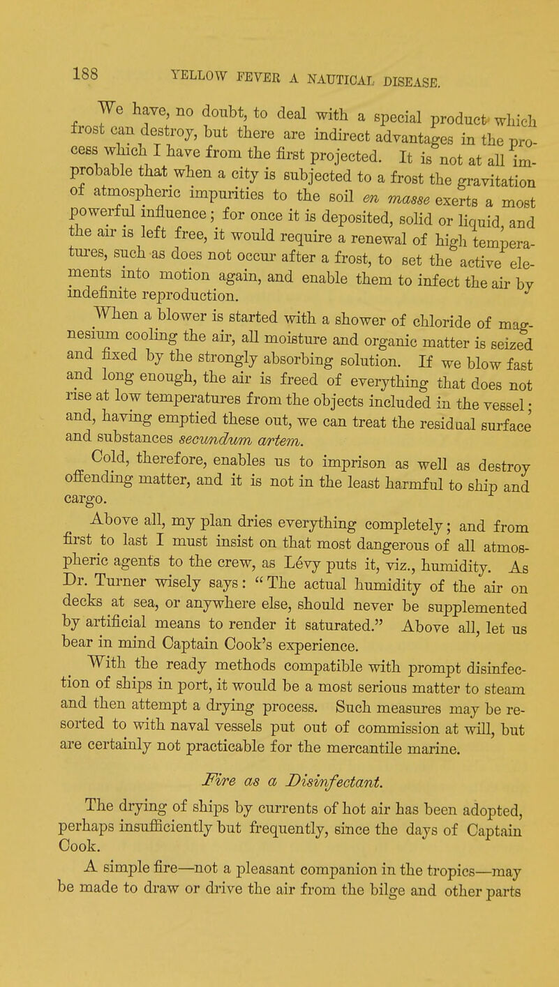 We have, no doubt, to deal with a special product which frost can destroy, but there are indirect advantages in the pro- cess which I have from the first projected. It is not at all im- probable that when a city is subjected to a frost the gravitation of atmospheric impurities to the soil m masse exerts a most powerful influence; for once it is deposited, solid or liquid, and the air is left free, it would require a renewal of high tempera tures, such as does not occur after a frost, to set the active ele- ments into motion again, and enable them to infect the air bv indefinite reproduction. When a blower is started with a shower of chloride of mag- nesium cooling the air, aU moisture and organic matter is seized and fixed by the strongly absorbing solution. If we blow fast and long enough, the air is freed of everything that does not rise at low temperatures from the objects included in the vessel • and, having emptied these out, we can treat the residual surface and substances seoimdum artem. Cold, therefore, enables us to imprison as well as destroy offending matter, and it is not in the least harmful to ship and cargo. Above all, my plan dries everything completely; and from first to last I must insist on that most dangerous of all atmos- pheric agents to the crew, as Levy puts it, viz., humidity. As Dr. Turner wisely says:  The actual humidity of the au- on decks at sea, or anywhere else, should never be supplemented by artificial means to render it saturated. Above all, let us bear in mind Captain Cook's experience. With the ready methods compatible with prompt disinfec- tion of ships in port, it would be a most serious matter to steam and then attempt a drying process. Such measm-es may be re- sorted to with naval vessels put out of commission at will, but are certainly not practicable for the mercantile marine. Fire as a Disinfectant. The drying of ships by currents of hot air has been adopted, perhaps insufficiently but frequently, since the days of Captain Cook. A simple fire—not a pleasant companion in the tropics—may be made to draw or drive the air from the bilge and other parts