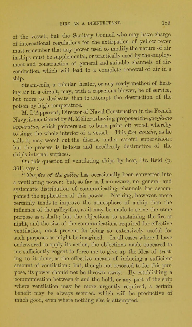of the vessel; but the Sanitary Council who may have charge of international regulations for the extirpation of yeUow fever must remember that any power used to modify the nature of air in ships must be supplemental, or practically used by the employ- ment and construction of general and suitable channels of aii-- conduction, which will lead to a complete renewal of air in a ship. Steam-coils, a tubular heater, or any ready method of heat- ing air in a circuit, may, with a capacious blower, be of service, but more to desiccate than to attempt the destruction of the poison by high temperature. M. L'Apparent, Director of Naval Construction in the French Navy, is mentioned by M. Melier as having proposed the gas-flame a;pparatus, which painters use to burn paint ofE wood, whereby to singe the whole interior of a vessel. Tl\\?>fire douche^ as he calls it, may scorch out the disease under carefal supervision; but the process is tedious and needlessly destructive of the ship's internal surfaces. On this question of ventilating ships by heat, Dr. Eeid (p. 361) says:  Thefl/re of the galley has occasionally been converted into a ventilating power; but, so far as I am aware, no general and systematic distribution of communicating channels has accom- panied the application of this power. Nothing, however, more certainly tends to improve the atmosphere of a ship than the influence of the galley-fire, as it may be made to serve the same purpose as a shaft; but the objections to sustaining the fire at night, and the size of the communications required for effective ventilation, must prevent its being so extensively useful for such purposes as might be imagined. In all cases where I have endeavored to apply its action, the objections made appeared to me sufficiently cogent to force me to give up the idea of trust- ing to it alone, as the effective means of inducing a sufficient amount of ventilation ; but, though not resorted to for this pur- pose, its power should not be thrown away. By establishing a communication between it and the hold, or any part of the ship where ventilation may be more urgently required, a certain benefit may be always secured, which will be productive of much good, even where nothing else is attempted.