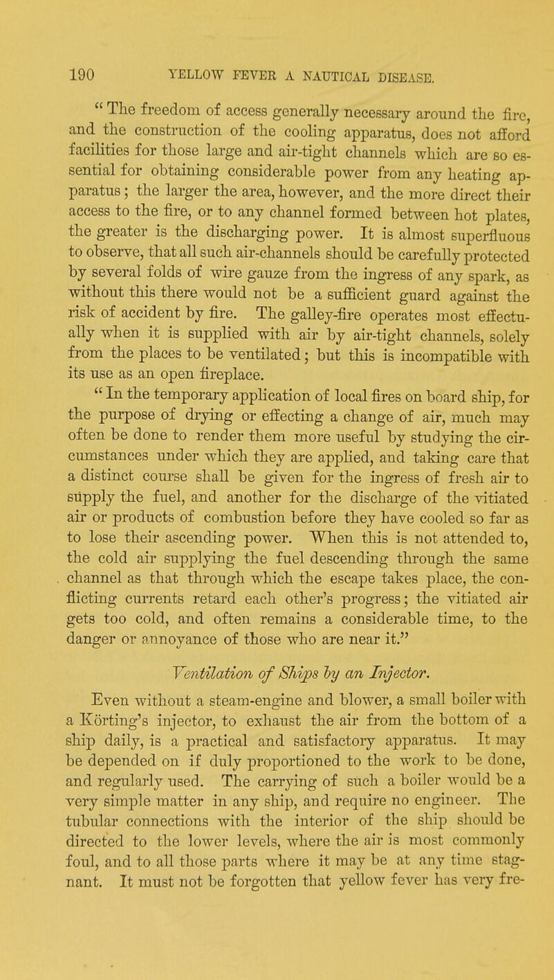  The freedom of access generally necessary around the fire, and the construction of the cooling apparatus, does not afford facilities for those large and air-tight channels which are so es- sential for obtaining considerable power from any heating ap- paratus ; the larger the area, however, and the more direct their access to the fire, or to any channel formed between hot plates, the greater is the discharging power. It is almost superfluous to observe, that all such air-channels should be carefully protected by several folds of wire gauze from the ingress of any spark, as without this there would not be a sufficient guard against the risk of accident by fire. The galley-fire operates most effectu- ally when it is supplied with air by air-tight channels, solely from the places to be ventilated; but this is incompatible with its use as an open fireplace.  In the temporary application of local fires on board ship, for the purpose of drying or effecting a change of air, much may often be done to render them more useful by studying the cir- cumstances under which they are apphed, and taking care that a distinct com-se shall be given for the ingress of fresh air to supply the fuel, and another for the discharge of the vitiated air or products of combustion before they have cooled so far as to lose their ascending power. When this is not attended to, the cold air supplying the fuel descending through the same channel as that through which the escape takes place, the con- flicting currents retard each other's progress; the vitiated air gets too cold, and often remains a considerable time, to the danger or annoyance of those who are near it. Ventilation of 8hi;ps l)y an Injector. Even without a steam-engine and blower, a small boiler with a Korting's injector, to exhaust the air from the bottom of a ship daily, is a practical and satisfactory apparatus. It may be depended on if duly proportioned to the work to be done, and regularly used. The carrying of such a boiler would be a very simple matter in any ship, and require no engineer. The tubular connections with the interior of the ship should be directed to the lower levels, where the air is most commonly foul, and to all those parts where it may be at any time stag- nant. It must not be forgotten that yellow fever has very fre-