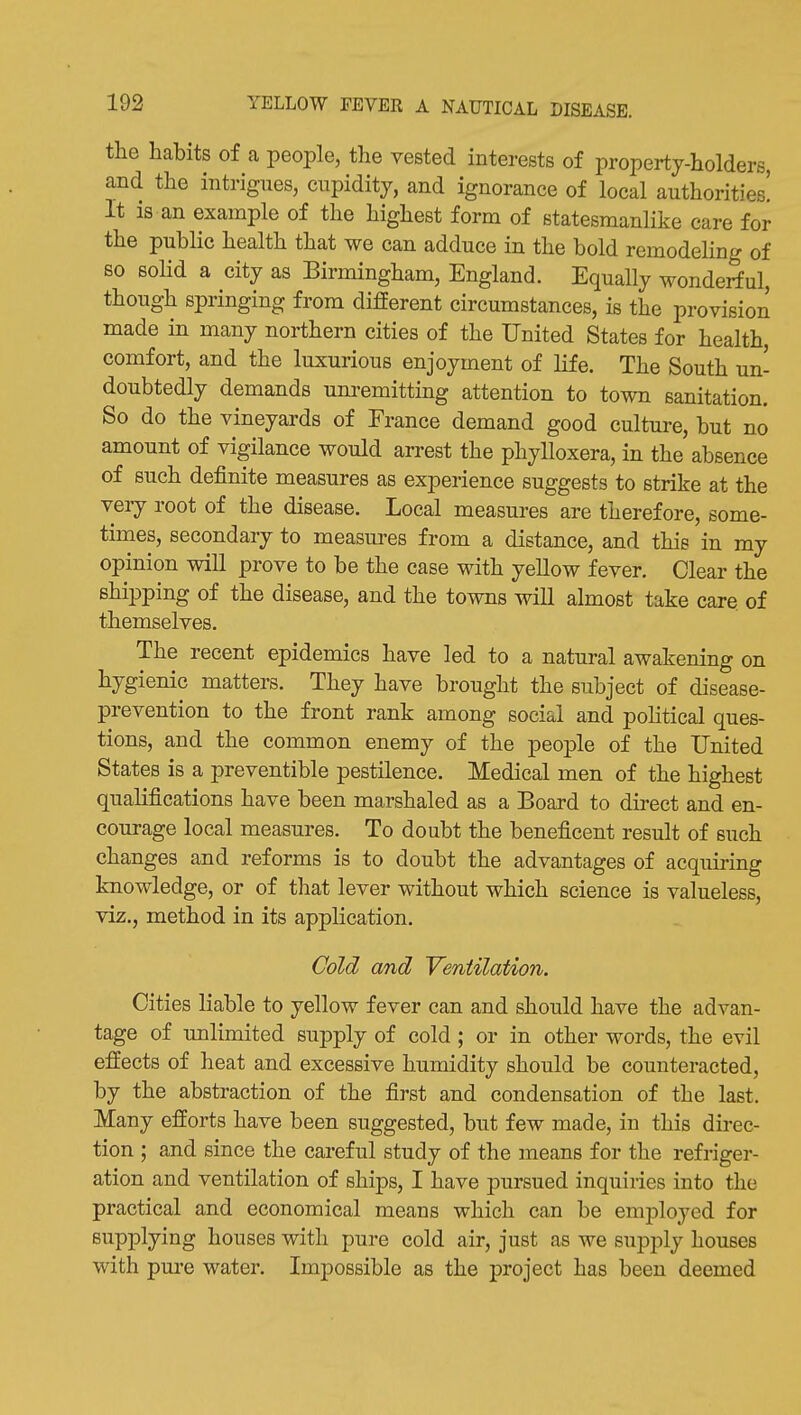 the habits of a people, the vested interests of property-holders, and the intrigues, cupidity, and ignorance of local authorities! It is an example of the highest form of statesmanlike care for the public health that we can adduce in the bold remodeHng of so solid a city as Birmingham, England. Equally wonderful, though springing from different circumstances, is the provision made in many northern cities of the United States for health, comfort, and the luxurious enjoyment of life. The South un- doubtedly demands unremitting attention to town sanitation. So do the vineyards of France demand good culture, but no amount of vigilance would arrest the phylloxera, in the absence of such definite measures as experience suggests to strike at the very root of the disease. Local measures are therefore, some- times, secondary to measures from a distance, and this in my opinion will prove to be the case with yellow fever. Clear the shipping of the disease, and the towns will almost take care of themselves. The recent epidemics have led to a natural awakening on hygienic matters. They have brought the subject of disease- prevention to the front rank among social and pohtical ques- tions, and the common enemy of the people of the United States is a preventible pestilence. Medical men of the highest qualifications have been marshaled as a Board to direct and en- courage local measures. To doubt the beneficent result of such changes and reforms is to doubt the advantages of acquiring knowledge, or of that lever without which science is valueless, viz., method in its application. Cold and 'Ventilation. Cities liable to yellow fever can and should have the advan- tage of unlimited supply of cold ; or in other words, the evil effects of heat and excessive humidity should be counteracted, by the abstraction of the first and condensation of the last. Many efforts have been suggested, but few made, in this direc- tion ; and since the careful study of the means for the refriger- ation and ventilation of ships, I have pursued inquiries into the practical and economical means which can be employed for supplying houses with pure cold air, just as we supply houses with pure water. Impossible as the project has been deemed