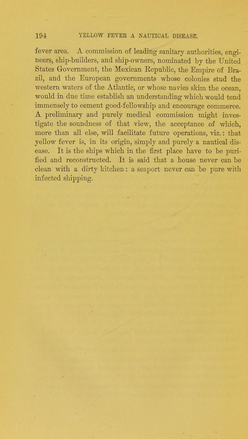 fever area. A commission of leading sanitary authorities, engi- neers, ship-builders, and ship-owners, nominated by the United States Government, the Mexican Kepublic, the Empire of Bra- zil, and the European governments whose colonies stud the western waters of the Atlantic, or whose navies skim the ocean, would in due time establish an understanding which would tend immensely to cement good-fellowship and encom-age commerce. A preliminary and purely medical commission might inves- tigate the soundness of that view, the acceptance of which, more than all else, will facilitate futm*e operations, viz.: that yellow fever is, in its origin, simply and pui*ely a nautical dis- ease. It is the ships which in the first place have to be puri- fied and reconstructed. It is said that a house never can be clean with a dirty kitchen: a seaport never can be pure with infected shipping.