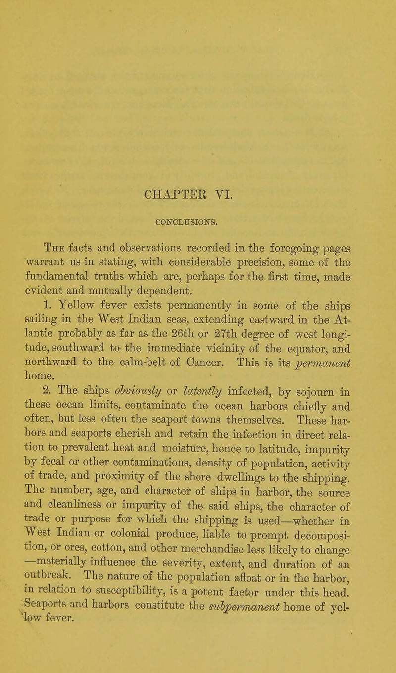 CHAPTEK YI. CONCLUSIONS. The facts and observations recorded in the foregoing pages warrant ns in stating, with considerable precision, some of the fundamental truths which are, perhaps for the first time, made evident and mutually dependent. 1. Yellow fever exists permanently in some of the ships sailing in the West Indian seas, extending eastward in the At- lantic probably as far as the 26th or 27th degree of west longi- tude, southward to the immediate vicinity of the equator, and northward to the calm-belt of Cancer. This is its permanent home. 2. The ships obmously or latently infected, by sojourn in these ocean limits, contaminate the ocean harbors chiefly and often, but less often the seaport towns themselves. These har- bors and seaports cherish and retain the infection in direct rela- tion to prevalent heat and moisture, hence to latitude, impurity by fecal or other contaminations, density of population, activity of trade, and proximity of the shore dwelhngs to the shipping. The number, age, and character of ships in harbor, the source and cleanliness or impurity of the said ships, the character of trade or purpose for which the shipping is used—whether in West Indian or colonial produce, liable to prompt decomposi- tion, or ores, cotton, and other merchandise less likely to change —materially influence the severity, extent, and duration of an outbreak. The nature of the population afloat or in the harbor, in relation to susceptibility, is a potent factor under this head. -Seaports and harbors constitute the subpermanent home of yel- 'low fever.