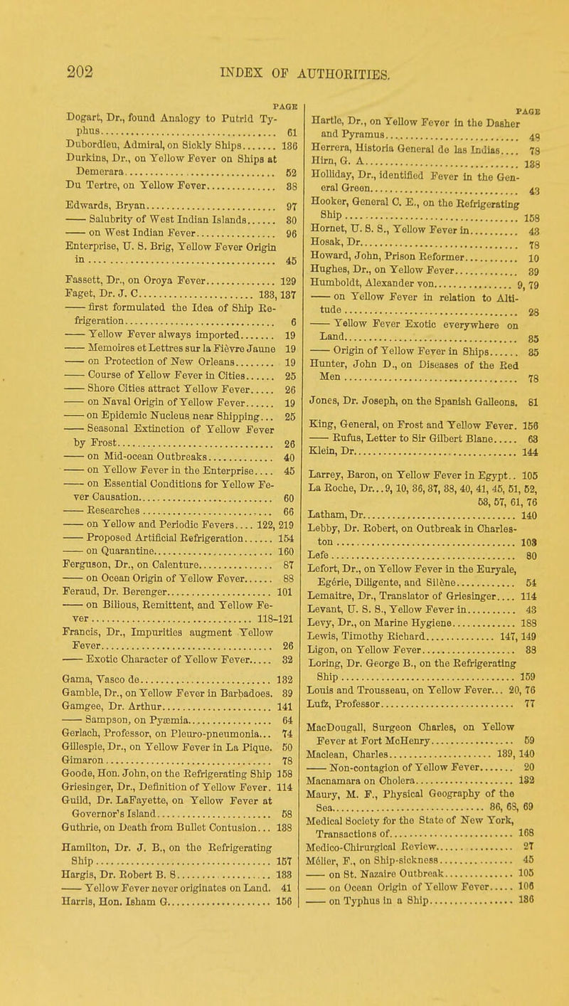 PAGK Dogart, Dr., found Analogy to Putrid Ty- pbus 61 Dubordicu, Admiral, on Sickly Ships 186 Durkins, Dr., on Yellow Fever on Ships at Deniorara 52 Du Tertre, on Yellow Fever 88 Edwards, Bryan 97 Salubrity of West Indian Islands 80 on West Indian Fever 96 Enterprise, U. 8. Brig, Yellow Fever Origin in 45 Fassett, Dr., on Oroya Fever 129 Faget, Dr. J. C 183,187 first formulated the Idea of Ship Ee- frigeration 6 Yellow Fever always imported 19 Memoires et Lettres sur la Fifivre Jaune 19 on Protection of New Orleans 19 Course of Yellow Fever in Cities 25 Shore Cities attract Yellow Fever 26 on Naval Origin of Yellow Fever 19 on Epidemic Nucleus near Shipping... 25 Seasonal Extinction of Yellow Fever by Frost 26 on Mid-ocean Outbreaks 40 on Yellow Fever in the Enterprise 45 on Essential Conditions for Yellow Fe- ver Causation 60 Eesearches 66 on Yellow and Periodic Fevers 122, 219 Proposed Artificial Eefrigeration 154 on Quarantine 160 Ferguson, Dr., on Calenture 87 on Ocean Origin of Yellow Fever 88 Feraud, Dr. Berenger 101 on Bilious, Eemlttent, and Yellow Fe- ver 118-121 Francis, Dr., Impurities augment Yellow Fever 26 Exotic Character of Yellow Fever 32 Gama, Vasco de 182 Gamble, Dr., on Yellow Fever in Barbadoes. 89 Gamgee, Dr. Arthur 141 Sampson, on Pyasmia 64 Gerlach, Professor, on Pleuro-pneumonla... 74 Gillespie, Dr., on Yellow Fever in La Pique. 50 Gimaron 78 Goode, Hon. John, on the Eefrigerating Ship 158 Griesinger, Dr., Definition of Yellow Fever. 114 Guild, Dr. LaPayette, on Yellow Fever at Governor's Island 58 Guthrie, on Death from Bullet Contusion... 188 Hamilton, Dr. J. B., on the Eefrigerating Ship 157 Hargis, Dr. Eobert B. 8 188 Yellow Fever never originates on Land. 41 Harris, Hon. Isham G 156 PAGE Hartle, Dr., on Yellow Fevor In the Dasher and PyramuB 49 Herrera, Historia General do las Indlas.... 78 Hirn, G. A ' jgg Holliday, Dr., identified Fever In the Gen- eral Green 43 Hooker, General 0. E., on the Eefrigerating 8WP 158 Hornet, TJ. 8. 8., Yellow Fever In 43 Hosak, Dr iq Howard, John, Prison Eeformer 10 Hughes, Dr., on Yellow Fever 39 Humboldt, Alexander von 9^ 79 on Yellow Fever in reUtion to Alti- tude 28 Yellow Fever Exotic everywhere on Land $5 Origin of Yellow Fever in Ships 85 Hunter, John D., on Diseases of the Eed Men 73 Jones, Dr. Joseph, on the Spanish Galleons, 81 King, General, on Frost and Yellow Fever. 156 Eufus, Letter to Su: Gilbert Blane 63 Klein, Dr 144 Larrey, Baron, on Yellow Fever in Egypt.. 105 La Eoche, Dr...9,10, 86,87, 88,40, 41, 45, 51, 52, 58, 57, 61, 76 Latham, Dr 140 Lebby, Dr. Eobert, on Outbreak in Charles- ton 108 Lefe 80 Lefort, Dr., on Yellow Fever in the Euryale, Eg6rie, Dihgente, and Siltoe 54 Lemaitre, Dr., Translator of Griesinger 114 Levant, U. S. 8., Yellow Fever in 43 Levy, Dr., on Marine Hygiene 183 Lewis, Timothy Eichard 147,149 Ligon, on Yellow Fever 83 Loring, Dr. George B., on the Eefrigerating Ship 159 Louis and Trousseau, on Yellow Fever... 20, 76 Lulz, Professor 77 MacDougall, Surgeon Charles, on Yellow Fever at Fort McHenry 69 Maclean, Charles 189,140 Non-contagion of Yellow Fever 20 Macnamara on Cholera 182 Maury, M. F., Physical Geography of the Sea 86, 63, 69 Medical Society for the State of New York, Transactions of 168 Medico-Chlrurgicnl Eoviow 27 M6lier, F., on Ship-sickness 45 on St. Nazaire Outbreak 105 on Ocean Origin of Yellow Fever 108 on Typhus In a Ship 188