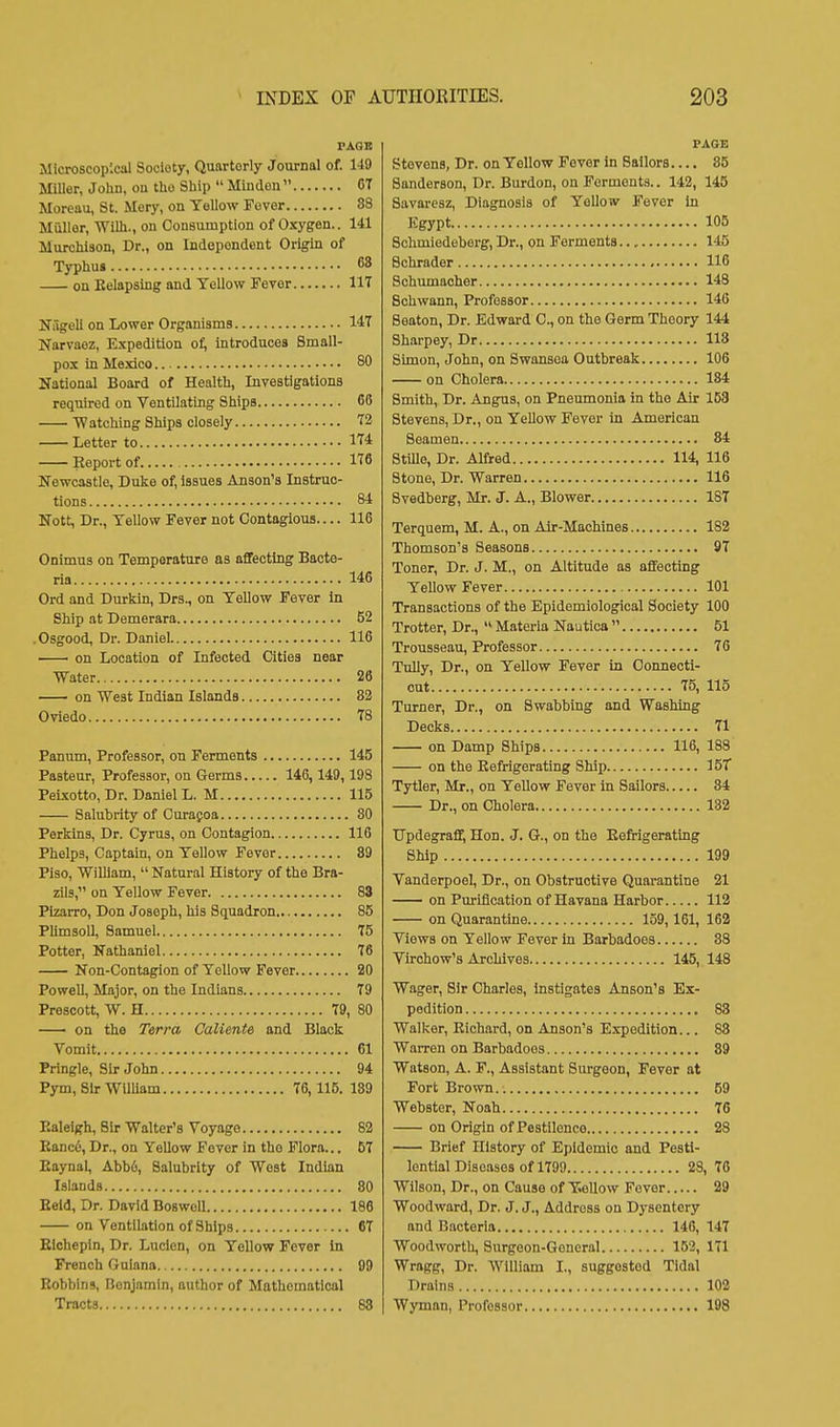 FAOB Microscopical Society, Quarterly Journal of. 149 Miller, John, on the Ship  Minden CT Moreau, St. Mery, on Yellow Fever 83 Muller, Wilh., on Consumption of Oxygen.. 141 Murchiaon, Dr., on Independent Origin of Typhus 68 on Belapsing and Yellow Fever IIT Nitgeli on Lower Organisms 147 Narvaez, Expedition of, introduces Small- pox in Mexico 80 National Board of Health, Investigations required on Ventilating Ships 68 Watching Ships closely 72 Letter to 174 Eeportof 1T6 Newcastle, Duke of, issues Anson's Instruc- tions 84 Nott, Dr., Yellow Fever not Contagious.... 116 Onimus on Temperature as affecting Bacte- ria 146 Ord and Durkin, Drs., on Yellow Fever in Ship at Demerara 52 .Osgood, Dr. Daniel 116 on Location of Infected Cities near Water 28 on West Indian Islands 82 Oviedo 78 Pannm, Professor, on Ferments 145 Pasteur, Professor, on Germs 146, 149,193 PeLxotto, Dr. Daniel L. M 115 Salubrity of Curafoa 80 Perkins, Dr. Cyrus, on Contagion 116 Phelps, Captain, on Yellow Fever 89 Piso, 'William,  Natural History of the Bra- zils, on Yellow Fever 83 Pizarro, Don Joseph, his Squadron 85 Plimsoll, Samuel 75 Potter, Nathaniel 76 Non-Contagion of Yellow Fever 20 Powell, Major, on the Indians 79 Prescott, W. H 79, 80 — on the Terra Caliente and Black Vomit 61 Pringle, Sir John 94 Pym, Sir WilUam 76, 115. 139 Raleigh, Sir Walter's Voyage 82 Eanci, Dr., on Yellow Fever in the Flora... 57 Eaynal, Abb6, Salubrity of West Indian Islands 80 Eeld, Dr. David BoswoU 186 on Ventilation of Ships 67 Eichcpin, Dr. Lucien, on Yellow Fever In French Guiana 99 Eobbins, Benjamin, author of Mathematical Tracts 88 PAGE Stevens, Dr. on Yellow Fever in Sailors.... 85 Sanderson, Dr. Burdon, on Ferments.. 142, 145 Savarcsz, Diagnosis of Yellow Fever in Egypt 105 Schmiedeberg, Dr., on Ferments 145 Bchrader 116 Schumacher 148 Schwann, Professor 146 Seaton, Dr. Edward 0., on the Germ Theory 144 Sharpey, Dr 118 Simon, John, on Swansea Outbreak 106 on Cholera 184 Smith, Dr. Angus, on Pneumonia in the Air 153 Stevens, Dr., on Yellow Fever in American Seamen 84 SttUo, Dr. Alfred 114, 116 Stone, Dr. Warren 116 Svedberg, Mr. J. A., Blower 187 Terquem, M. A., on Air-Machines 182 Thomson's Seasons 97 Toner, Dr. J. M., on Altitude as aflfecting Yellow Fever 101 Transactions of the Epidemiological Society 100 Trotter, Dr.,  Materia Nautica  51 Trousseau, Professor 76 Tnlly, Dr., on Yellow Fever in Connecti- cut 75, 115 Turner, Dr., on Swabbing and Washing Decks 71 on Damp Ships 116, 188 on the Eefrigerating Ship 157 Tytler, Mr., on Yellow Fever in Sailors 84 Dr., on Cholera 132 UpdegraflT, Hon. J. G., on the Eefrigerating Ship 199 Vanderpoel, Dr., on Obstructive Quarantine 21 on Purification of Havana Harbor 112 on Quarantine 159,161, 162 Views on Yellow Fever in Barbadoes 33 Virchow's Archives 145, 148 Wager, Sir Charles, Instigates Anson's Ex- pedition 83 Walker, Eichard, on Anson's Expedition... 83 Warren on Barbadoes 89 Watson, A. F., Assistant Surgeon, Fever at Fort Brown 59 Webster, Noah 76 on Origin of Pestilence 23 Brief History of Epidemic and Pesti- lential Diseases of 1799 28, 76 Wilson, Dr., on Cause of Yellow Fever 29 Woodward, Dr. J. J., Address on Dysentery and Bacteria 146, 147 Woodwortli, Surgeon-General 152, 171 Wragg, Dr. William I., suggested Tidal Drains 102 Wyman, Professor 198