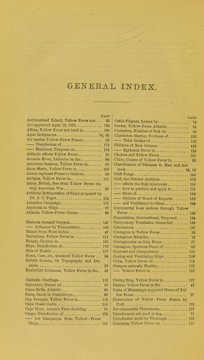 GEl^ERAL PAGE Acclimatized Inland, Yellow Fever not 85 Act approved April 18,1879 156 Africa, Yellow Fever not bred in 100 Agae Indigenous 14, 88 Air carries Yellow-Fever Poison 25 Disinfection of. 172 Machines, Terquem on 182 Altitude affects Yellow Fever 28 Amazon Kiver, LaEoche on the 86 American Seamen, Yellow Fever in 85 Anne Marie, Yellow Fever in 106 Anson captures Pizarro's Galleon 92 Antigua, Yellow Fever in Ill Army, British, free from Yellow Fever du- ring American War 29 Artificial Refrigeration of Ships proposed by Dr. J. C. Paget 154 Ashantee Campaign 101 Asphyxia in Ships 67 Atlantic Yellow-Fever Center 68 Bacteria demand Oxygen 147 Influence by Temperature 146 Ballast from West Indies 47 Barbadoes, Yellow Fever in Ill Bengal, Cholera in 183 Bilge, Disinfection of. 172 Bills of Health 107 Boats, Cars, etc., transmit Yellow Fover ... 84 British Guiana, its Topography and Dis- eases 98 Busbridgo Indlaman, Yellow Fever in the.. 42 Cachexia Ossifraga 113 Calenture, Nature of 87 Calm Belts, Atlantic 68 Camp Jacob in Guadeloupe 26 Cap Franfais, Yellow Fever in 112 Cape Coast Castle 100 Cape Horn, Anson's Fleet doubling 90 Cargo, Disinfection of 178 not Dangerous from Yellow - Fever Ships 101 PAGE Cattle Plagues, l/osses by 74 Center, Yellow-Fever Atlantic 68 Centurion, Number of Sick on 89 Charleston Harbor, Foulness of. 108 Tidal Drains of 102 Children of New Orleans 126 Epidemic Fever in 126 Cholera and Yellow Fever 181 Cities, Course of Yellow Fever in 25 Classification of Diseases in Man and Ani- mals 12, 16 Cleft Fungi 143 Cold, the Natural Antidote 170 affects the Sick injuriously 198 how to produce and apply it 171 Store of 178 Opinion of Board of Experts 155 and VentUation in Cities 199 Commercial Loss serious through Yellow Fever 169 Commission, International, Proposed 194 Compulsory Ventilation demanded 169 Conclusions 195 Contagion in Yellow Fever 20 Contagious Maladies 12 Contagionists on Ship Fever 57 Contagion, Spurious Form of 66 Contrast and Comparisons 113 Cooling and Ventilating Ships 186 Cuba, Yellow Fever in 112 Curafoa naturally Healthy 115 Yellow Fever in 110 Daring Brig, Yellow Fever in 107 Dasher, Yellow Fever in the 47 Delta of Mississippi, supposed Home of Yel- low Fever 27 Destruction of Yellow-Fover Poison by Cold 152 Developmental Phenomena 187 Disinfectants not used at Sea 71 Disinfection must be Thorough 163 Dominica, Yellow Fever in Ill