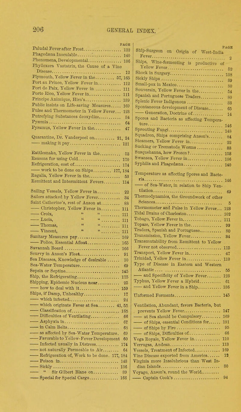 PAOB Paludal Fever after Frost 122 Phagedoena Inoculablo '. X40 Phonomona, Dovolopmental I86 Phylloxera Vnstatrix, the Cause of a Vino Disease 12 Plymouth, Yellow Fever In the 57,165 Port au Prince, Yellow Fever in 112 Port de Paix, Yellow Fever in m Porto Eico, Yellow Fever in Ill Principe Animique, Hirn's 189 PubUc insists on Life-saving Measures 169 Pulse and Thermometer in Yellow Fever... 128 Putrefying Substances deoxydize 84 Pyeemia Pyramus, Yellow Fever in the 47 Quarantine, Dr. Vanderpoel on 21, 24 making it pay 121 Kattlesnake, Yellow Fever in the 53 Reasons for using Cold 170 Refrigeration, cost of 174 work to be done on Ships 177,184 Eegalia, YeUow Fever In the 53 Remittent and Intermittent Fevers 114 Sailing Vessels, Yellow Fever in 22 Sailors attacked by Yellow Fever 84 Saint Catherine's, rest of Anson at 83 Christopher, YeUow Fever in Ill Croix,   Ill Lucia,   Ill Thomas,   m Vincent,   m Sanitary Measures pay 169 Police, Essential Afloat 165 Savannah Board 166 Scurvy in Anson's Fleet 91 Sea Diseases, Knowledge of desirable 10 Sea-Water Temperature 69 Sepsin or Septine 145 Ship, the Refrigerating 175 Shipping, Epidemic Nucleus near 25 how to deal with it 159 Ships, if Damp, Unhealthy 17 which infected 24 which originate Fever at Sea 41, 55 Classification of 165 Difficulties of Ventilating 66 Asphyxia in 67 in Calm Belts 68 as affected by Sea-Water Temperature. 69 Favorable to Yellow-Fever Development 60 Infected usually in Distress 174 not naturally Permeable to Air 64 Refrigeration of. Work to be done. 177,184 Poison in 148 Sickly 136  Sh-Gilbert Blane on 89 Special for Special Cargo 166 PAGE Bhip-Surgeon on Origin of West-India Fever g Ships, Wine-fermentmg is productive of Yellow Fever 52 Shock in Surgery jgg Sickly Ships \ 3^ Small-pox in Mexico gg Souverain, Yellow Fever In the 54 Spanish and Portuguese Traders 80 Splenic Fever Indigenous 88 Spontaneous development of Disease 65 Generation, Doctrine of 14 Spores and Bacteria as affecting Tempera- ture. 146 Sprouting Fungi 143 Squadron, Ships comprising Anson's 84 Steamers, YeUow Fever in 22 Sucking or Trematode Worms 88 Susquehanna, how Frozen f 153 Swansea, Yellow Fever in 106 Syphilis and Phagedsena 140 Temperature as affecting Spores and Bacte- ria 146 of Sea-Water, in relation to Sliip Ven- tilation gg Thermodynamics, the Groundwork of other Sciences 5 Thermometer and Pulse in Yellow Fever... 128 Tidal Drains of Charleston 102 Tobago, YeUow Fever in m Topaze, Yellow Fever in the 99 Traders, Spanish and Portuguese 80 Transmission, Yellow Fever 84 Transmutability from Remittent to Yellow Fever not observed 115 Transport, Yellow Fever in 47 Trinidad, Yellow Fever In 110 Type of Disease in Eastern and Western Atlantic 55 and Speciflcity of Yellow Fever 123 Typhus, Yellow Fever a Hybrid 61 and YeUow Fever in a Ship 186 Unformed Ferments 145 Ventilation, Abundant, favors Bacteria, but prevents Yellow Fever 147 at Sea should be Compulsory 169 of Ships, essential Conditions for 191 of Ships by Fire 95 of Ships, Difficulties of. 66 Vega Eoyale, Yellow Fever in 110 Verrugas, Andean 118 Vessels, Treatment of Infected 169 Vine Disease c.^orted from America 13 Virginia more Insalubrious than West In- dian Islands 80 Voyage, Anion's, round the World Captahi Cook's 94