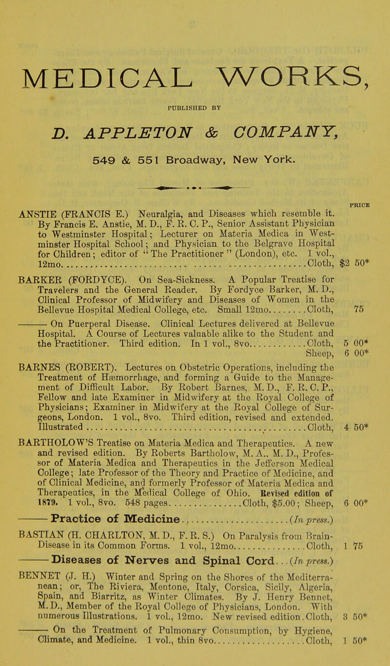 MEDICAL WORKS, PUBLISHED BY D. APPLET ON & COMPANY, 549 & 551 Broadway, New York. PRICE ANSTIE (FRANCIS E.) Neuralgia, and Diseases whioli resemble it. By Francis E. Anstie, M. D., F. R. 0. P., Senior Assistant Physician to Westminster Hospital; Lecturer on Materia Medica in West- minster Hospital School; and Physician to the Belgrave Hospital for Children; editor of  The Practitioner  (London), etc. 1 vol., 12mo Cloth, $2 50* BARKER (FORDYCE). On Sea-Sickness. A Popular Treatise for Travelers and the General Reader. By Fordyce Barker, M. D., Clinical Professor of Midwifery and Diseases of Women in the Bellevue Hospital Medical College, etc. Small 12mo Cloth, 75 On Puerperal Disease. Clinical Lectures delivered at Bellevue Hospital, A Course of Lectures valuable alike to the Student and the Practitioner. Third edition. In 1 vol., 8vo Cloth, 5 00* Sheep, 6 00* BARNES (ROBERT). Lectures on Obstetric Operations, including the Treatment of Haemorrliage, and forming a Guide to the Manage- ment of Difficult Labor. By Robert Barnes, M. D., F. R. C. P., Fellow and late Examiner in Midwifery at the Royal College of Physicians; Examiner in Midwifery at the Royal College of Sur- geons, London. 1 vol., 8vo. Third edition, revised and extended. Illustrated Cloth, 4 50* BARTHOLOW'S Treatise on Materia Medica and Therapeutics. A new and revised edition. By Roberts Bartholow, M. A., M. D., Profes- sor of Materia Medica and Therapeutics in the Jeiferson Medical College; late Professor of the Theory and Practice of Medicine, and of Clinical Medicine, and formerly Professor of Materia Medica and Therapeutics, in the Medical College of Ohio. Revised edition of 18T9. 1 vol., 8vo. 548 pages Cloth, $5.00; Sheep, 6 00* Practice of Medicine., {In press.) BASTIAN (H. CHARLTON, M. D., F. R. S.) On Paralysis from Brain- Disease in its Common Forms. 1 vol., 12mo Cloth, 1 75 Diseases of Nerves and Spinal CoxCl. . .{Inpress.) BENNET (J. H.) Winter and Spring on the Shores of the Mediterra- nean; or, The Riviera, Mentone, Italy, Corsica, Sicily, Algeria, Spain, and Biarritz, as Winter Climates. By J. Henry Bennct, M.D., Member of the Royal College of Physicians, London. With numerous Illustrations. 1 vol., 12mo. New revised edition.Cloth, 3 50* On the Treatment of Pulmonary Consumption, by Hygiene,