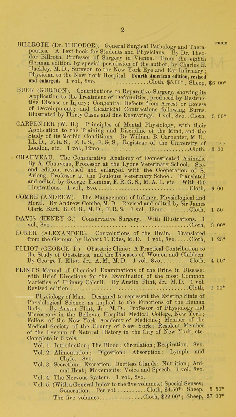 BILLROTH (Dr. THEODOR). General Surgical Pathology and Thera- '''^ peutics. A Text-hook for Students and Physicians. By Dr. Theo- dor Billroth, Professor of Surgery in Vienna. From the eighth German edition, by special permission of the author, by Charles E. Hackley, M. D., Surgeon to the New York Eye and Ear Infirmary- Physician to the New York Hospital. Fourth American edition, revised and enlarged. 1 vol., 8vo Cloth, $5.00*; Sheep, $6 GO* BUCK (GURDON). Contributions to Reparative Surgery, showing its Application to the Treatment of Deformities, produced by Destruc- tive Disease or Injury; Congenital Defects from Arrest or Excess of Development; and Cicatricial Contractions following Burns. Illustrated by Thirty Cases and fine Engravings. 1 vol., 8vo. .Cloth, 3 00* CARPENTER (W. B.) Principles of Mental Physiology, with their Application to the Training and Discipline of the Mind, and the Study of its Morbid Conditions. By William B. Carpenter, M. D., LL.D., F.R.S., F. L.S., E. G. S., Registrar of the University of • • London, etc. 1 vol., 12mo Cloth, 3 00 OHAUVEAU. The Comparative Anatomy of Domesticated Animals. By A. Ohauveau, Professor at the Lyons Veterinary School. Sec- ond edition, revised and enlarged, with the Cooperatioii of S. Arlong, Professor at the Toulouse Veterinary School. Translated and edited by George Fleming, F. R. G. S., M. A. L, etc. With 450 Illustrations. 1 vol., 8vo Cloth, 6 00 COMBE (ANDREW). The Management of Infancy, Physiological and Moral. By Andrew Combe, M. D. Revised and edited by Sir James Clark, Bart., K. C. B., M. D., F. R. S. 1 vol., 12mo Cloth, 1 50 DAVIS (HENRY G.) Conservative Surgery. With Illustrations. 1 vol., Bvo Cloth, 8 00* ECKER (ALEXANDER). Convolutions of the Brain. Translated from the German by Robert T. Edes, M. D. 1 vol., Bvo Cloth, 1 25* ELLIOT (GEORGE T.) Obstetric Clinic: A Practical Contribution to the Study of Obstetrics, and the Diseases of Women and Children. By George T. Elliot, Jr., A.M., M.D. 1 vol., 8vo Cloth, 4 50* FLINT'S Manual of Chemical Examinations of the Urine in Disease; with Brief Directions for the Examination of the most Common Varieties of Urinary Calculi. By Austin Flint, Jr., M.D. 1vol. Revised edition Cloth, 1 00* Physiology of Man. Designed to represent the Existing State of Physiological Science as applied to the Functions of the Human Body. By Austin Flint, Jr., M. D., Professor of Physiology and Microscopy in the Bellevue Hospital Medical College, New York; Fellow of the New York Academy of Medicine; Member of the Medical Society of the County of New York; Resident Member of the Lyceum of Natural History in the City of New York, etc. Complete in 5 vols. Vol. 1. Introduction; The Blood; Circulation; Respiration. 8vo. Vol. 2. Alimentation ; Digestion; Absorption ; Lymph, and Chyle. 8vo. Vol. 3. Secretion; Excretion; Ductless Glands; Nutrition; Ani- mal Heat; Movements; Voice and Speech. 1 vol., 8vo. Vol. 4. The Nervous System. 1 vol., 8vo. Vol. 6. (With a General Index to the five volumes.) Special Senses; Generation. Per vol Cloth, $4.50*; Sheep, 5 50* The five volumes Cloth, $22.00*; Sheep, 27 00*