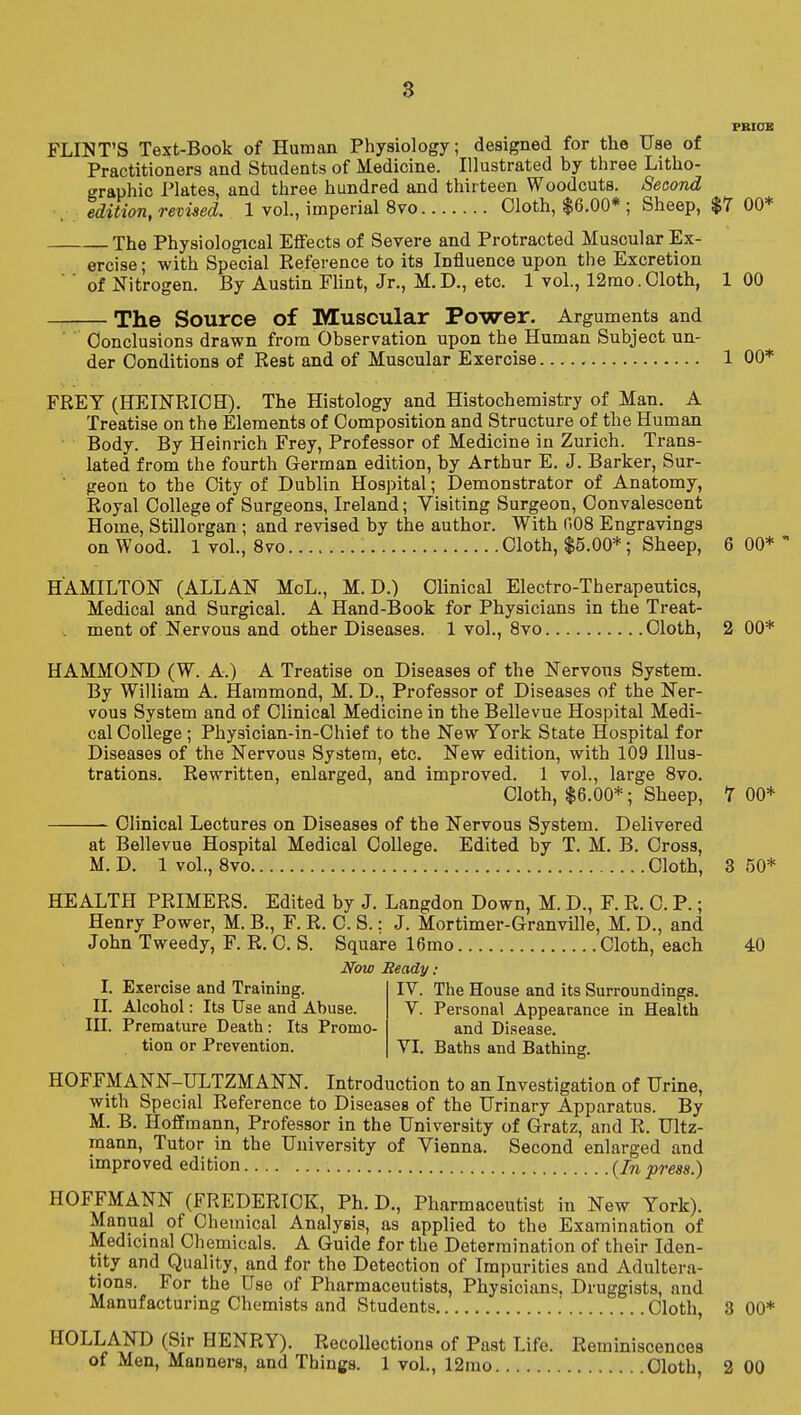 8 PBICB FLINT'S Text-Book of Human Physiology; designed for the Use of Practitioners and Students of Medicine. Illustrated by three Litho- graphic Plates, and three hundred and thirteen Woodcuts. Second . edition, revised. 1 vol., imperial 8vo Cloth, $6.00* ; Sheep, $7 00* The Physiological Effects of Severe and Protracted Muscular Ex- ercise; with Special Eeference to its Influence upon the Excretion  ' of Nitrogen. By Austin Flint, Jr., M. D., etc. 1 vol., 12mo. Cloth, 1 00 The Source of Muscular Power. Arguments and Conclusions drawn from Observation upon the Human Subject un- der Conditions of Rest and of Muscular Exercise 1 00* FREY (HEINRICH). The Histology and Histochemistry of Man. A Treatise on the Elements of Composition and Structure of the Human ■ Body. By Heinrich Frey, Professor of Medicine in Zurich. Ti-ans- lated from the fourth German edition, by Arthur E. J. Barker, Sur- geon to the City of Dublin Hospital; Demonstrator of Anatomy, Royal College of Surgeons, Ireland; Visiting Surgeon, Convalescent Home, Stillorgan; and revised by the author. With 008 Engravings on Wood. 1 vol., Svo Cloth, $5.00*; Sheep, 6 00* HAMILTON (ALLAN MoL., M. D.) Clinical Electro-Therapeutics, Medical and Surgical. A Hand-Book for Physicians in the Treat- ment of Nervous and other Diseases. 1 vol., Svo Cloth, 2 00* HAMMOND (W. A.) A Treatise on Diseases of the Nervous System. By William A. Hammond, M. D., Professor of Diseases of the Ner- vous System and of Clinical Medicine in the Bellevue Hospital Medi- cal College ; Physician-in-Chief to the New York State Hospital for Diseases of the Nervous System, etc. New edition, with 109 Illus- trations. Rewritten, enlarged, and improved. 1 vol., large Svo. Cloth, $6.00*; Sheep, 7 00* Clinical Lectures on Diseases of the Nervous System. Delivered at Bellevue Hospital Medical College. Edited by T. M. B. Cross, M. D. 1 vol., Svo Cloth, 3 50* HEALTH PRIMERS. Edited by J. Langdon Down, M. D., F. R. 0. P.; Henry Power, M. B., F. R. C. S.: J. Mortimer-Granville, M. D., and John Tweedy, F. R. 0. S. Square 16mo Cloth, each 40 Now Ready: I. Exercise and Training. IV. The House and its Surroundings. II. Alcohol: Its Use and Abuse. V. Personal Appearance in Health III. Premature Death: Its Promo- and Disease. tion or Prevention. VL Baths and Bathing. HOFFMANN-ULTZMANN. Introduction to an Investigation of Urine, with Special Reference to Diseases of the Urinary Apparatus. By M. B. Hoffmann, Professor in the University of Gratz, and R. Ultz- raann. Tutor in the University of Vienna. Second enlarged and improved edition (/tj, press.) HOFFMANN (FREDERICK, Ph.D., Pharmaceutist in New York). Manual of Chemical Analysis, as applied to the Examination of Medicinal Chemicals. A Guide for the Determination of their Iden- tity and Quality, and for the Detection of Impurities and Adultera- tions. For the Use of Pharmaceutists, Physicians, Druggists, and Manufacturing Chemists and Students .' Cloth, 3 00* HOLLAND (Sir HENRY). Recollections of Past Life. Reminiscences