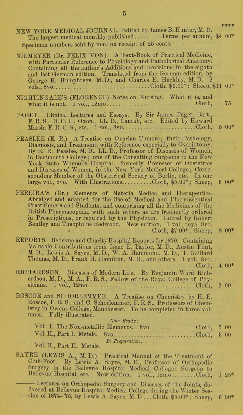 PRIOB NEW YORK MEDICAL JOUENAL. Edited by James B. Hunter, M. D. The largest medical monthly published Terms per annum, $4 00* Specimen numbers sent by mail on receipt of 25 cents. NIEMEYER (Dr. FELTX VON). A Text-Book of Practical Medicine, with Particular Reference to Physiology and Pathological Anatomy. Containing all the author's Additions and Revisions in the eighth and last German edition. Translated from the German edition, by George H. Humphreys, M. D., and Charles E. Hackley, M. D. 2 vols., 8vo Cloth, $9.00*; Sheep, $11 00* NIGHTINGALE'S (FLORENCE) Notes on Nursing. What it is, and what it is not. 1 vol., 12mo Cloth, 75 PAGET. Clinical Lectures and Essays. By Sir James Paget, Bart., F. R. S., D. C. L., Oxon., LL. D., Cantab, etc. Edited by Howard Marsh, F. R. C. S., etc. 1 vol., 8vo Cloth, 5 00* PEASLEE (E. R.) A Treatise on Ovarian Tumors; their Pathology, Diagnosis, and Treatment, with Reference especially to Ovariotomy. By E. R. Peaslee, M. D., LL. D., Professor of Diseases of Women, in Dartmouth College; one of the Consulting Surgeons to the New York State Woman's Hospital; formerly Professor of Obstetrics and Diseases of Women, in the New York Medical College; Corre- sponding Member of the Obstetrical Society of Berlin, etc. In one large vol., 8vo. With Illustrations Cloth, $5.00*; Sheep, 6 00* PEREIRA'S (Dr.) Elements of Materia Medica and Therapeutics. Abridged and adapted for the Use of Medical and Pharmaceutical Practitioners and Students, and comprising all the Medicines of the British Pharmacopceia, with such others as are frequently ordered in Prescriptions, or required by the Physician. Edited by Robert Bentley and Theophilus Redwood. New edition. 1 vol., royal 8vo. Cloth, $7.00*; Sheep, 8 00* REPORTS. Bellevue and Charity Hospital Reports for 1870. Containing Valuable Contributions from Isaac E. Taylor, M. D., Austin Flint, M.D., Lewis A. Sayre, M. D., W. A. Hammond, M.D., T. Gaillard Thomas, M. D., Frank H. Hamilton, M. D., and others. 1 vol., 8vo. Cloth, 4 00* RICHARDSON. Diseases of Modern Life. By Benjamin Ward Rich- ardson, M. D., M. A., F. R. S., Fellow of the Royal College of Phy- sicians. 1 vol., 12mo Cloth, 2 00 ROSCOE and SCHORLEMMER. A Treatise on Chemistry by H. E. Roscoe, F. R. S., and C. Schorlemmer, F. R. S., Professors of Chem- istry in Owens College, Manchester. To be completed in three vol- umes. Fully illustrated. Now Beady: Vol. L The Non-metallic Elements. 8vo Cloth, 5 00 Vol. IL, Part I. Metals. 8vo Cloth, 3 00 „ , In Preparation: Vol. XL, Part II. Metals. SAYRE (LEWIS A., M. D.) Practical Manual of the Treatment of OIub-Foot. By Lewis A. Sayre, M. D., Professor of Orthopedic Surgery in the Bellevue Hospital Medical College; Surgeon to Bellevue IIo.spital, etc. New edition. 1 vol., 12mo Cloth, 125* — Lectures on Orthopedic Surgery and Diseases of the Joints, de- livered at Bellevue Hospital Medical College during the Winter Ses- sion of 1874-'75, by Lewis A. Sayre, M. D .. .Cloth, $5.00*; Sheep, 6 00*